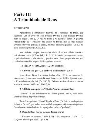 Parte III
A Triunidade de Deus
INTRODUÇÃO
Apreciemos a importante doutrina da Triunidade de Deus, que
significa "Um só Deus em Três Pessoas Divinas e Três Pessoas Divinas
num só Deus'', isto é, O Pai, O Filho e O Espírito Santo. A palavra
"Triunidade" ou "Trindade" não existe na Bíblia, mas as três Pessoas
Divinas aparecem em toda a Bíblia, desde as primeiras páginas (Gn 1.1-3),
até o último capítulo (Ap 22.3,17).
Nos últimos tempos aparecerão várias doutrinas falsas, como o
unitarismo e outras (1 Tm 4.1-3; 1 Jo 2.18-23), motivo por que cada crente,
e principalmente cada obreiro, precisa estar bem preparado no seu
conhecimento sobre o que a Bíblia ensina a respeito.
I. A BÍBLIA AFIRMA QUE HÁ UM SÓ DEUS
1. A Bíblia fala que "...o Senhor é o único Deus" (Dt 6.4)
Jesus disse: Deus é o único Senhor (Mc 12.29). A doutrina do
monoteísmo (crença em um só Deus) é intocável na Bíblia. Aparece como
o lº mandamento da Lei (Êx 20.2,3). Existem muitos deuses e muitos
senhores, mas um só Deus (1 Co 8.5,6).
2. A Bíblia usa a palavra "Elohim" para expressar Deus
"Elohim" é um substantivo na forma plural, isto é, que inclui
umapluralidade de personalidades.
Também a palavra “Único” ligada a Deus (Dt 6.4), vem da palavra
hebraica: "achad" que indica uma unidade composta. (Quando esta palavra
é usada no sentido absoluto, é empregada a palavra "yacheed").
3. Quando Deus fala de si, usa a forma plural.
"...Façamos o homem..." (Gn 1.26); "Eia, desçamos..." (Gn 11.7)
"...Quem há de ir por nós?..." (Is 6.8).
 