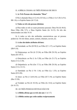 II. A BÍBLIA CHAMA AS TRÊS PESSOAS DE DEUS
1. As Três Pessoas são chamadas "Deus"
O Pai é chamado Deus (1 Co 8.6; Ef 4.6); e o Filho (1 Jo 5.20; Is 9.6;
Hb 1.8); e o Espírito Santo (At 5.3,4).
2. Todos os três são pessoas distintas
a) Para todos os três se usam pronomes pessoais: Deus Pai (Is 44.6);
Deus Filho (Mc 9.7); e Deus Espírito Santo (Jo 16.13). Os três são
mencionados em João 14.16.
b) A todos os três são atribuídas características que só pessoas
podem ter. Os três falam, amam, sentem, chamam, ouvem, etc.
3. A elas são dados atributos divinos:
a) Eternidade: ao Pai (SI 90.2); ao Filho (Cl 1.17); ao Espírito Santo
(Hb 9.14).
b) Onipresença: ao Pai (Jr 23.24); ao Filho (Mt 28.19); ao Espírito
Santo (SI 139.7).
c) Onisciência: ao Pai (1 Jo 5.20); ao Filho (Jo 21.17); ao Espírito
Santo (1 Co 2.10).
d) Onipotência: ao Pai (Gn 17.1); ao Filho (Mt 28.18); ao Espírito
Santo (1 Co 12.11).
e) Santidade: ao Pai (1 Pe 1.16); ao Filho (Lc 1.35); ao Espírito
Santo (Ef 4.30).
f) Amor: ao Pai (1 Jo4.8,16); ao Filho (Ef 3.19); ao Espírito Santo
(Rm 15.30).
g) Verdade: ao Pai (Jr 10.10); ao Filho (Jo 14.6); ao Espírito Santo
(Jo 16.13).
III. AS TRÊS PESSOAS DIVINAS SÃO UM
1. A Bíblia afirma que os três são um (1 Jo 5.7)
2. A Bíblia ensina que estão unidas reciprocamente
 
