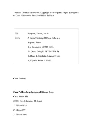 Todos os Direitos Reservados. Copyright © 1989 para a língua portuguesa
da Casa Publicadora das Assembléias de Deus.
231 Bergstén, Eurico, 1913-
BERs A Santa Trindade: O Pai, o Filho e o
Espírito Santo.
Rio de Janeiro, CPAD, 1989.
lv. (Nova Coleção ESTEADEB, 3)
1. Deus. 2. Trindade. 3. Jesus Cristo.
4. Espírito Santo. I. Título.
Capa: Cecconi
Casa Publicadora das Assembléias de Deus
Caixa Postal 331
20001, Rio de Janeiro, RJ, Brasil
1ª Edição 1989
2ª Edição 1991
3ª Edição/1994
 