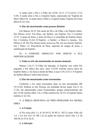 A união entre o Pai e o Filho (Jo 10.30; 14.11; 17.11,22,23; 2 Co
5.19). A união entre o Pai e o Espírito Santo, expressado em "Espírito de
Deus" (Rm 8.9). A união entre o Filho e o Espírito Santo: Espírito de Cristo
(Rm 8.9; G1 4.6).
3. Elas são mencionadas como pessoas distintas
Em Mateus 28.19: Em nome do Pai e do Filho e do Espírito Santo.
Em Efésios 4.4-6: Um Deus, um Senhor, um Espírito. Em 2 Coríntios
13.13: A graça de Jesus, o amor de Deus e a comunhão do Espírito Santo.
Em 1 Coríntios 12.4-6: O Espírito - o Senhor - o Deus é o mesmo... Em
Efésios 2.18: Por Ele (Jesus) temos acesso ao Pai, em um mesmo Espírito.
Em 1 Pedro 1.2: Presciência de Deus, aspersão do sangue de Jesus, e
santificação do Espírito.
IV. A UNIDADE ABSOLUTA NÃO DESFAZ A SUA
INDIVIDUALIDADE
1. Todas as três são mencionadas no mesmo momento
Mateus 3.16,17: O Filho foi batizado, O Espírito veio sobre Ele
enquanto o Pai falava dos céus. Atos 7.55,56: Estêvão estava cheio do
Espírito Santo, e viu Jesus à destra de Deus. Lucas 4.18; Is 61.1: O Espírito
do Senhor (Deus) é sobre mim (Jesus).
2. Elas são mencionadas como testemunhas
Conforme a Lei eram necessárias duas ou três testemunhas (Dt
19.15,16). Embora as três Pessoas em realidade divina sejam Um (1 Jo
5.7,8), são apresentadas como Testemunhas, porque numericamente são
três: O Pai testifica (Rm 1.9), o Filho testifica (Jo 18.37); O Espírito Santo
testifica (1 Jo 5.6).
V. A BÍBLIA MENCIONA AS TRÊS OPERANDO NA MESMA
OBRA
1. A Criação
O Pai criou (Gn 1.1; Jr 10.10-12; SI 89.11; 102.11) pelo Filho (Jo
1.2; 1 Co 8.6; G11.15; Hb 1.2) no poder do Espírito Santo (Gn 1.2, SI
104.30; Jó 33.4; 26.3).
2. A Salvação
 