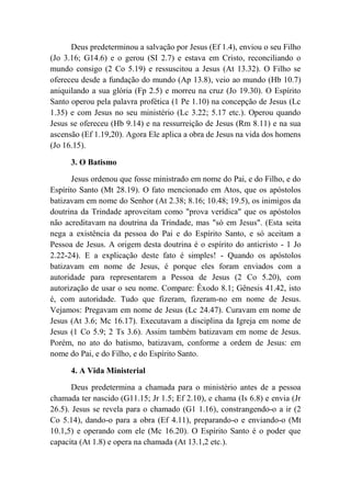 Deus predeterminou a salvação por Jesus (Ef 1.4), enviou o seu Filho
(Jo 3.16; G14.6) e o gerou (SI 2.7) e estava em Cristo, reconciliando o
mundo consigo (2 Co 5.19) e ressuscitou a Jesus (At 13.32). O Filho se
ofereceu desde a fundação do mundo (Ap 13.8), veio ao mundo (Hb 10.7)
aniquilando a sua glória (Fp 2.5) e morreu na cruz (Jo 19.30). O Espírito
Santo operou pela palavra profética (1 Pe 1.10) na concepção de Jesus (Lc
1.35) e com Jesus no seu ministério (Lc 3.22; 5.17 etc.). Operou quando
Jesus se ofereceu (Hb 9.14) e na ressurreição de Jesus (Rm 8.11) e na sua
ascensão (Ef 1.19,20). Agora Ele aplica a obra de Jesus na vida dos homens
(Jo 16.15).
3. O Batismo
Jesus ordenou que fosse ministrado em nome do Pai, e do Filho, e do
Espírito Santo (Mt 28.19). O fato mencionado em Atos, que os apóstolos
batizavam em nome do Senhor (At 2.38; 8.16; 10.48; 19.5), os inimigos da
doutrina da Trindade aproveitam como "prova verídica" que os apóstolos
não acreditavam na doutrina da Trindade, mas "só em Jesus". (Esta seita
nega a existência da pessoa do Pai e do Espírito Santo, e só aceitam a
Pessoa de Jesus. A origem desta doutrina é o espírito do anticristo - 1 Jo
2.22-24). E a explicação deste fato é simples! - Quando os apóstolos
batizavam em nome de Jesus, é porque eles foram enviados com a
autoridade para representarem a Pessoa de Jesus (2 Co 5.20), com
autorização de usar o seu nome. Compare: Êxodo 8.1; Gênesis 41.42, isto
é, com autoridade. Tudo que fizeram, fizeram-no em nome de Jesus.
Vejamos: Pregavam em nome de Jesus (Lc 24.47). Curavam em nome de
Jesus (At 3.6; Mc 16.17). Executavam a disciplina da Igreja em nome de
Jesus (1 Co 5.9; 2 Ts 3.6). Assim também batizavam em nome de Jesus.
Porém, no ato do batismo, batizavam, conforme a ordem de Jesus: em
nome do Pai, e do Filho, e do Espírito Santo.
4. A Vida Ministerial
Deus predetermina a chamada para o ministério antes de a pessoa
chamada ter nascido (G11.15; Jr 1.5; Ef 2.10), e chama (Is 6.8) e envia (Jr
26.5). Jesus se revela para o chamado (G1 1.16), constrangendo-o a ir (2
Co 5.14), dando-o para a obra (Ef 4.11), preparando-o e enviando-o (Mt
10.1,5) e operando com ele (Mc 16.20). O Espírito Santo é o poder que
capacita (At 1.8) e opera na chamada (At 13.1,2 etc.).
 