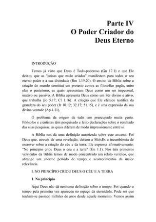 Parte IV
O Poder Criador do
Deus Eterno
INTRODUÇÃO
Temos já visto que Deus é Todo-poderoso (Gn 17.1) e que Ele
deixou que as "coisas que estão criadas" manifestem para todos o seu
eterno poder e a sua divindade (Rm 1.19,20). O ensino da Bíblia sobre a
criação do mundo constitui um protesto contra as filosofias pagãs, entre
elas o panteísmo, as quais apresentam Deus como um ser impessoal,
inativo ou passivo. A Bíblia apresenta Deus como um Ser divino e ativo,
que trabalha (Jo 5.17; Cl 1.16). A criação que Ele efetuou testifica da
grandeza do seu poder (Jr 10.12; 32.17; 51.15), e é uma expressão da sua
divina vontade (Ap 4.11).
O problema da origem de tudo tem preocupado muita gente.
Filósofos e cientistas têm pesquisado e feito declarações sobre o resultado
das suas pesquisas, as quais diferem de modo impressionante entre si.
A Bíblia nos dá uma definição autorizada sobre este assunto. Foi
Deus que, através de uma revelação, deixou a MoisEs a incumbência de
escrever sobre a criação do céu e da terra. Ele expressa afirmativamente:
"No princípio criou Deus o céu e a terra" (Gn 1.1). Nos três primeiros
versículos da Bíblia temos de modo concentrado um relato verídico, que
abrange um enorme período de tempo e acontecimentos da maior
relevância.
I. NO PRINCÍPIO CRIOU DEUS O CÉU E A TERRA
1. No princípio
Aqui Deus não dá nenhuma definição sobre o tempo. Foi quando o
tempo pela primeira vez apareceu no espaço da eternidade. Pode ser que
tenham-se passado milhões de anos desde aquele momento. Vemos assim
 