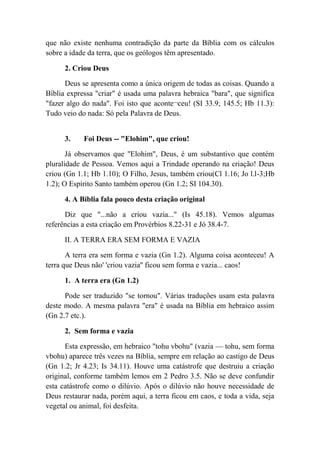 que não existe nenhuma contradição da parte da Bíblia com os cálculos
sobre a idade da terra, que os geólogos têm apresentado.
2. Criou Deus
Deus se apresenta como a única origem de todas as coisas. Quando a
Bíblia expressa "criar" é usada uma palavra hebraica "bara", que significa
"fazer algo do nada". Foi isto que aconte¬ceu! (SI 33.9; 145.5; Hb 11.3):
Tudo veio do nada: Só pela Palavra de Deus.
3. Foi Deus -- "Elohim", que criou!
Já observamos que "Elohim", Deus, é um substantivo que contém
pluralidade de Pessoa. Vemos aqui a Trindade operando na criação! Deus
criou (Gn 1.1; Hb 1.10); O Filho, Jesus, também criou(Cl 1.16; Jo l.l-3;Hb
1.2); O Espírito Santo também operou (Gn 1.2; SI 104.30).
4. A Bíblia fala pouco desta criação original
Diz que "...não a criou vazia..." (Is 45.18). Vemos algumas
referências a esta criação em Provérbios 8.22-31 e Jó 38.4-7.
II. A TERRA ERA SEM FORMA E VAZIA
A terra era sem forma e vazia (Gn 1.2). Alguma coisa aconteceu! A
terra que Deus não' 'criou vazia'' ficou sem forma e vazia... caos!
1. A terra era (Gn 1.2)
Pode ser traduzido "se tornou". Várias traduções usam esta palavra
deste modo. A mesma palavra "era" é usada na Bíblia em hebraico assim
(Gn 2.7 etc.).
2. Sem forma e vazia
Esta expressão, em hebraico "tohu vbohu" (vazia — tohu, sem forma
vbohu) aparece três vezes na Bíblia, sempre em relação ao castigo de Deus
(Gn 1.2; Jr 4.23; Is 34.11). Houve uma catástrofe que destruiu a criação
original, conforme também lemos em 2 Pedro 3.5. Não se deve confundir
esta catástrofe como o dilúvio. Após o dilúvio não houve necessidade de
Deus restaurar nada, porém aqui, a terra ficou em caos, e toda a vida, seja
vegetal ou animal, foi desfeita.
 