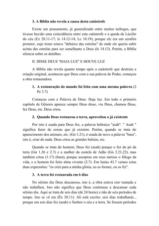 3. A Bíblia não revela a causa desta catástrofe
Existe um pensamento, já generalizado entre muitos teólogos, que
tivesse havido uma coincidência entre esta catástrofe e a queda de Lúcifer
do céu (Ez 28.11-17; Is 14.12-14; Lc 10.19), porque ele era um serafim
protetor, cujo trono estava "debaixo das estrelas" de onde ele queria subir
acima das estrelas para ser semelhante a Deus (Is 14.13). Porém, a Bíblia
silencia sobre os detalhes.
II. DISSE DEUS "HAJA LUZ" E HOUVE LUZ
A Bíblia não revela quanto tempo após a catástrofe que destruiu a
criação original, aconteceu que Deus com a sua palavra de Poder, começou
a obra restauradora.
1. A restauração do mundo foi feita com uma mesma palavra (2
Pe 3.7)
Começou com a Palavra de Deus: Haja luz. Em todo o primeiro
capítulo de Gênesis aparece sempre Deus disse, viu Deus, chamou Deus,
fez Deus, etc. Deus criou.
2. Quando Deus restaurou a terra, aproveitou o já existente
Por isto é usada para Deus fez, a palavra hebraica "asah". " Asah "
significa fazer de coisas que já existem. Porém, quando se trata do
aparecimento dos animais, etc. (Gn 1.21), é usada de novo a palavra "bara",
isto é, criar do nada. Deus criou as grandes baleias, etc.
Quando se trata do homem, Deus fez (asah) porque o fez do pó da
terra (Gn 1.26 e 2.7) e a mulher da costela de Adão (Gn 2.21,22), mas
também criou (1.17) (bara), porque assoprou em seus narizes o fôlego da
vida, e o homem foi feito alma vivente (2.7). Em Isaías 43.7 vemos estas
duas expressões: "os criei para a minha glória, eu os formei, eu os fiz".
3. A terra foi restaurada em 6 dias
No sétimo dia Deus descansou, isto é, a obra estava con¬sumada e
não trabalhou. Isto não significa que Deus continuou a descansar cada
sétimo dia. Aqui se trata de seis dias (de 24 horas) e não de seis períodos de
tempo. Isto se vê em (Êx 20.11). Ali está escrito: seis dias trabalharás...
porque em seis dias fez (asah) o Senhor o céu e a terra. Se fossem períodos
 