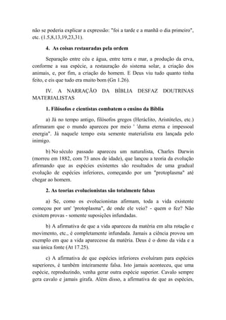 não se poderia explicar a expressão: "foi a tarde e a manhã o dia primeiro",
etc. (1.5,8,13,19,23,31).
4. As coisas restauradas pela ordem
Separação entre céu e água, entre terra e mar, a produção da erva,
conforme a sua espécie, a restauração do sistema solar, a criação dos
animais, e, por fim, a criação do homem. E Deus viu tudo quanto tinha
feito, e eis que tudo era muito bom (Gn 1.26).
IV. A NARRAÇÃO DA BÍBLIA DESFAZ DOUTRINAS
MATERIALISTAS
1. Filósofos e cientistas combatem o ensino da Bíblia
a) Já no tempo antigo, filósofos gregos (Heráclito, Aristóteles, etc.)
afirmaram que o mundo apareceu por meio ' 'duma eterna e impessoal
energia". Já naquele tempo esta semente materialista era lançada pelo
inimigo.
b) No século passado apareceu um naturalista, Charles Darwin
(morreu em 1882, com 73 anos de idade), que lançou a teoria da evolução
afirmando que as espécies existentes são resultados de uma gradual
evolução de espécies inferiores, começando por um "protoplasma" até
chegar ao homem.
2. As teorias evolucionistas são totalmente falsas
a) Se, como os evolucionistas afirmam, toda a vida existente
começou por um' 'protoplasma", de onde ele veio? - quem o fez? Não
existem provas - somente suposições infundadas.
b) A afirmativa de que a vida apareceu da matéria em alta rotação e
movimento, etc., é completamente infundada. Jamais a ciência provou um
exemplo em que a vida aparecesse da matéria. Deus é o dono da vida e a
sua única fonte (At 17.25).
c) A afirmativa de que espécies inferiores evoluíram para espécies
superiores, é também inteiramente falsa. Isto jamais aconteceu, que uma
espécie, reproduzindo, venha gerar outra espécie superior. Cavalo sempre
gera cavalo e jamais girafa. Além disso, a afirmativa de que as espécies,
 