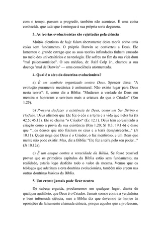 com o tempo, passam a progredir, também não acontece. É uma coisa
conhecida, que tudo que é entregue à sua própria sorte degenera.
3. As teorias evolucionistas são rejeitadas pela ciência
Muitos cientistas de hoje falam abertamente desta teoria como uma
coisa sem fundamento. O próprio Darwin se converteu a Deus. Ele
lamentou o grande estrago que as suas teorias infundadas tinham causado
no meio dos universitários e na teologia. Ele sofreu no fim da sua vida dum
"mal psicossomático". O seu médico, dr. Ralf Colp Jr., chamou a sua
doença "mal de Darwin" — uma consciência atormentada.
4. Qual é o alvo da doutrina evolucionista?
a) É um combate organizado contra Deus. Spencer disse: "A
evolução puramente mecânica é antinatural. Não existe lugar para Deus
nesta teoria". E, como diz a Bíblia: "Mudaram a verdade de Deus em
mentira e honraram e serviram mais a criatura do que o Criador" (Rm
1.25).
b) Procura desfazer a existência de Deus, como um Ser Divino e
Perfeito. Deus afirmou que Ele fez o céu e a terra e a vida que neles há (Is
42.5; 45.12). Ele se chama "o Criador" (Ec 12.1). Deus tem apresentado a
criação como a prova da sua existência (Rm 1.20; SI 8.3; 19.1-6) e disse
que "...os deuses que não fizeram os céus e a terra desaparecerão..." (Jr
10.11). Quem nega que Deus é o Criador, o faz mentiroso, e um Deus que
mente não pode existir. Mas, diz a Bíblia: "Ele fez a terra pelo seu poder..."
(Jr 10.12a).
c) É um ataque contra a veracidade da Bíblia. Se fosse possível
provar que os primeiros capítulos da Bíblia estão sem fundamento, na
realidade, estaria logo desfeito todo o valor da mesma. Vemos que os
teólogos que aderiram a esta doutrina evolucionista, também não creem nas
outras doutrinas básicas da Bíblia.
5. Um crente jamais pode ficar neutro
De cabeça erguida, proclamemos em qualquer lugar, diante de
qualquer auditório, que Deus é o Criador. Jamais somos contra a verdadeira
e bem informada ciência, mas a Bíblia diz que devemos ter horror às
oposições da falsamente chamada ciência, porque aqueles que a professam,
 