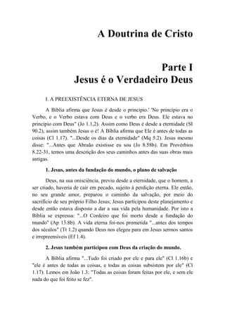 A Doutrina de Cristo
Parte I
Jesus é o Verdadeiro Deus
I. A PREEXISTÊNCIA ETERNA DE JESUS
A Bíblia afirma que Jesus é desde o princípio.' 'No princípio era o
Verbo, e o Verbo estava com Deus e o verbo era Deus. Ele estava no
princípio com Deus" (Jo 1.1,2). Assim como Deus é desde a eternidade (SI
90.2), assim também Jesus o é! A Bíblia afirma que Ele é antes de todas as
coisas (Cl 1.17). "...Desde os dias da eternidade" (Mq 5.2). Jesus mesmo
disse: "...Antes que Abraão existisse eu sou (Jo 8.58b). Em Provérbios
8.22-31, temos uma descrição dos seus caminhos antes das suas obras mais
antigas.
1. Jesus, antes da fundação do mundo, o plano de salvação
Deus, na sua onisciência, previu desde a eternidade, que o homem, a
ser criado, haveria de cair em pecado, sujeito à perdição eterna. Ele então,
no seu grande amor, preparou o caminho da salvação, por meio do
sacrifício de seu próprio Filho Jesus; Jesus participou deste planejamento e
desde então estava disposto a dar a sua vida pela humanidade. Por isto a
Bíblia se expressa: "...O Cordeiro que foi morto desde a fundação do
mundo'' (Ap 13.8b). A vida eterna foi-nos prometida "...antes dos tempos
dos séculos" (Tt 1.2) quando Deus nos elegeu para em Jesus sermos santos
e irrepreensíveis (Ef 1.4).
2. Jesus também participou com Deus da criação do mundo.
A Bíblia afirma "...Tudo foi criado por ele e para ele" (Cl 1.16b) e
"ele é antes de todas as coisas, e todas as coisas subsistem por ele" (Cl
1.17). Lemos em João 1.3: "Todas as coisas foram feitas por ele, e sem ele
nada do que foi feito se fez".
 