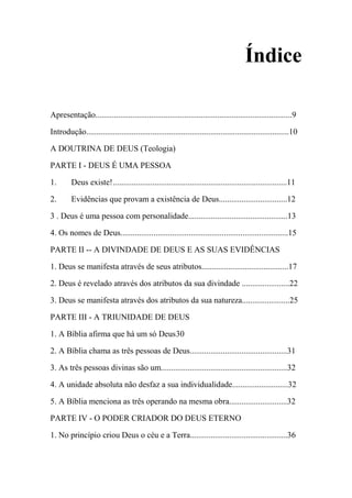 Índice
Apresentação...............................................................................................9
Introdução..................................................................................................10
A DOUTRINA DE DEUS (Teologia)
PARTE I - DEUS É UMA PESSOA
1. Deus existe!....................................................................................11
2. Evidências que provam a existência de Deus.................................12
3 . Deus é uma pessoa com personalidade................................................13
4. Os nomes de Deus.................................................................................15
PARTE II -- A DIVINDADE DE DEUS E AS SUAS EVIDÊNCIAS
1. Deus se manifesta através de seus atributos..........................................17
2. Deus é revelado através dos atributos da sua divindade .......................22
3. Deus se manifesta através dos atributos da sua natureza.......................25
PARTE III - A TRIUNIDADE DE DEUS
1. A Bíblia afirma que há um só Deus30
2. A Bíblia chama as três pessoas de Deus...............................................31
3. As três pessoas divinas são um.............................................................32
4. A unidade absoluta não desfaz a sua individualidade...........................32
5. A Bíblia menciona as três operando na mesma obra............................32
PARTE IV - O PODER CRIADOR DO DEUS ETERNO
1. No princípio criou Deus o céu e a Terra...............................................36
 