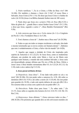 2. Pedro testificou: "...Tu és o Cristo, o Filho de Deus vivo'' (Mt
16.16b). Ele também o chamou o Santo (At 3.14)e"...O nosso Deus e
Salvador, Jesus Cristo (2 Pe 1.1 b). Ele disse que Jesus Cristo é o Senhor de
todos (At 10.36) (Jesus é na Bíblia chamado Senhor mais de 100 vezes).
3. Paulo disse que Jesus era o próprio Filho de Deus (Rm 8.32) e
falou da glória do "...grande Deus e nosso Senhor Jesus Cristo" (Tt 2.13b),
e disse que Jesus, segundo a carne é "...Deus Bendito Eternamente" (Rm
9.5b).
4. João escreveu que Jesus era o Verbo eterno (Jo 1.1) o Unigênito
do Pai (Jo 1.14) o Verdadeiro Deus (1 Jo 5.20).
5. Tomé chamou a Jesus de "...Senhor meu e Deus meu" (Jo 20.28b).
6. Todos os que em todos os tempos receberam a salvação, têm dado
o mesmo testemunho que os novos crentes em Samaria deram:' '...Sabemos
que este é verdadeiramente o Cristo, o Salva¬dor do mundo" (Jo 4.42b).
7. Aqueles que negam a deidade de Cristo são inspirados pelo
espírito de Anticristo (1 Jo 2.22,23). Se Jesus fosse, como os modernistas
afirmam, um produto da união entre Maria e José ou de Maria com
qualquer outro homem, o mundo não teria nenhum Salvador, e Jesus seria
um desacreditado, porque afirmou que Ele era o Filho de Deus. Glória a
Jesus! Jesus é Deus bendito eternamente (Rm 9.5; Jo 5.23,24; SI 2.12; Fp
2.10), todo o céu o adora (Ap 5.13,14).
2. Jesus possui atributos divinos
a) Onipotência. Jesus disse:''.. .É-me dado todo poder no céu e na
terra'' (Mt 28.18b). Ele tem poder sobre a natureza (Lc 4.38- 40) sobre os
demônios (Mt 8.16; 9.35) e até sobre a morte (Jo 11.43,44). Ele tem poder
para guardar (Jo 10.28), e tudo está sujeito debaixo de seus pés (Hb 2.8) e
Ele sustenta todas as coisas com a palavra do seu poder (Hb 1.3).
b) Onisciência. Pedro disse para Jesus: "...Tu sabes tudo..." (Jo
21.17). Jesus sabia os segredos dos homens (Jo 6.6; 4.16-19; 2.24; Mc 2.8;
Rm 2.16).
c) Onipresença. Jesus afirmou: "...Estou convosco todos os dias..."
(Mt 28.20) e Ele prometeu que quando dois ou três estivessem reunidos em
 