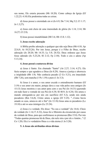 seu nome, Ele estaria presente (Mt 18.20). Como cabeça da Igreja (Ef
1.22,23; 4.10) Ele predomina todas as coisas.
d) Jesus possui a eternidade em si (Is 6.9; Dn 7.14; Mq 5.2; Cl 1.17;
Jo 1.3,27).
e) Jesus está cheio de uma imensidade de glória (Jo 1.14; 2.14; Mt
16.27; Cl 2.9).
f) Jesus possui imutabilidade (Ml 3.6; Hb 13.8; 1.12).
3. Jesus recebe adoração
A Bíblia proíbe adoração a qualquer que não seja Deus (Mt 4.10; Ap
22.8,9; At 10.25,26). Por isto Jesus, porque é o Filho de Deus, recebe
adoração (Jo 20.20; Mt 14.33; Lc 5.8; 24.52). Deus ordenou que Jesus
fosse adorado (Jo 5.23,24; SI 2.12; Fp 2.10). Todo o céu o adora (Ap
5.13,14).
4. Jesus possui a natureza divina
a) Jesus é Santo. Era chamado "Santo" (At 2.27; 3.14; 4.27). Ele
fazia sempre o que agradava a Deus (Jo 8.29). Amava a justiça e aborrecia
a iniqüidade (Hb 1.9). Não conhecia pecado (2 Co 5.21), era imaculado
(Hb 7.26), sem mancha (1 Pe 1.19) e puro (1 Jo 3.3).
b) Jesus é o amor, o seu amor excede o entendimento humano (Ef
3.19) o seu amor era maior, porque dava a sua vida pelos seus amigos (Jo
15.13) Jesus mostrou o seu amor para com o seu Pai (Jo 14.31) querendo
em tudo fazer a vontade do seu Pai (Jo 6.38; SI 40.9; Jo 4.24). Ele amou o
mundo entregando-se por nós em sacrifício (Ef 5.2), sendo nós ainda
pecadores (Rm 5.6,8). Cristo amou a igreja (Ef 5.25). "...Como havia
amado os seus, amou-os até o fim" (Jo 13.1b) Jesus ama os pecadores (Lc
19.10) e até os seus inimigos (Lc 23.24).
c) Jesus é a verdade. Ele disse: "Eu sou a verdade" (Jo 14.6). Cheio
da verdade (Jo 1.14,17; 8.32), Jesus foi o Ministro da circuncisão por causa
da verdade de Deus, para que confirmasse as promessas (Rm 15.8). Por isto
"Todas quantas promessas há de Deus, são nele sim e por ele o Amém..." (2
Co 1.20). Ele é o verdadeiro Deus e a vida eterna (1 Jo 5.20).
5. A Jesus são atribuídas obras divinas
 