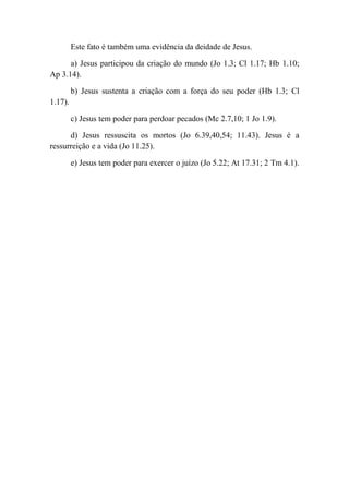 Este fato é também uma evidência da deidade de Jesus.
a) Jesus participou da criação do mundo (Jo 1.3; Cl 1.17; Hb 1.10;
Ap 3.14).
b) Jesus sustenta a criação com a força do seu poder (Hb 1.3; Cl
1.17).
c) Jesus tem poder para perdoar pecados (Mc 2.7,10; 1 Jo 1.9).
d) Jesus ressuscita os mortos (Jo 6.39,40,54; 11.43). Jesus é a
ressurreição e a vida (Jo 11.25).
e) Jesus tem poder para exercer o juízo (Jo 5.22; At 17.31; 2 Tm 4.1).
 