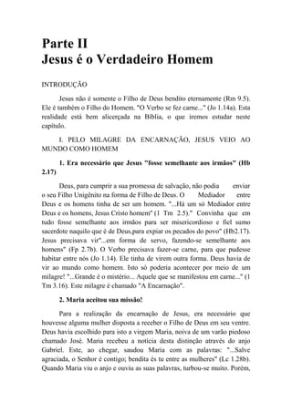 Parte II
Jesus é o Verdadeiro Homem
INTRODUÇÃO
Jesus não é somente o Filho de Deus bendito eternamente (Rm 9.5).
Ele é também o Filho do Homem. "O Verbo se fez carne..." (Jo 1.14a). Esta
realidade está bem alicerçada na Bíblia, o que iremos estudar neste
capítulo.
I. PELO MILAGRE DA ENCARNAÇÃO, JESUS VEIO AO
MUNDO COMO HOMEM
1. Era necessário que Jesus "fosse semelhante aos irmãos" (Hb
2.17)
Deus, para cumprir a sua promessa de salvação, não podia enviar
o seu Filho Unigênito na forma de Filho de Deus. O Mediador entre
Deus e os homens tinha de ser um homem. "...Há um só Mediador entre
Deus e os homens, Jesus Cristo homem'' (1 Tm 2.5)." Convinha que em
tudo fosse semelhante aos irmãos para ser misericordioso e fiel sumo
sacerdote naquilo que é de Deus,para expiar os pecados do povo" (Hb2.17).
Jesus precisava vir"...em forma de servo, fazendo-se semelhante aos
homens" (Fp 2.7b). O Verbo precisava fazer-se carne, para que pudesse
habitar entre nós (Jo 1.14). Ele tinha de virem outra forma. Deus havia de
vir ao mundo como homem. Isto só poderia acontecer por meio de um
milagre! "...Grande é o mistério... Aquele que se manifestou em carne..." (1
Tm 3.16). Este milagre é chamado "A Encarnação".
2. Maria aceitou sua missão!
Para a realização da encarnação de Jesus, era necessário que
houvesse alguma mulher disposta a receber o Filho de Deus em seu ventre.
Deus havia escolhido para isto a virgem Maria, noiva de um varão piedoso
chamado José. Maria recebeu a notícia desta distinção através do anjo
Gabriel. Este, ao chegar, saudou Maria com as palavras: "...Salve
agraciada, o Senhor é contigo; bendita és tu entre as mulheres" (Lc 1.28b).
Quando Maria viu o anjo e ouviu as suas palavras, turbou-se muito. Porém,
 