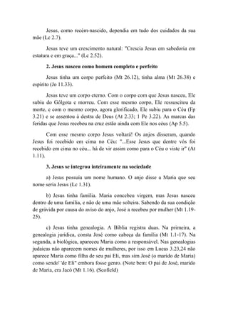 Jesus, como recém-nascido, dependia em tudo dos cuidados da sua
mãe (Lc 2.7).
Jesus teve um crescimento natural: "Crescia Jesus em sabedoria em
estatura e em graça..." (Lc 2.52).
2. Jesus nasceu como homem completo e perfeito
Jesus tinha um corpo perfeito (Mt 26.12), tinha alma (Mt 26.38) e
espírito (Jo 11.33).
Jesus teve um corpo eterno. Com o corpo com que Jesus nasceu, Ele
subiu do Gólgota e morreu. Com esse mesmo corpo, Ele ressuscitou da
morte, e com o mesmo corpo, agora glorificado, Ele subiu para o Céu (Fp
3.21) e se assentou à destra de Deus (At 2.33; 1 Pe 3.22). As marcas das
feridas que Jesus recebeu na cruz estão ainda com Ele nos céus (Ap 5.5).
Com esse mesmo corpo Jesus voltará! Os anjos disseram, quando
Jesus foi recebido em cima no Céu: "...Esse Jesus que dentre vós foi
recebido em cima no céu... há de vir assim como para o Céu o viste ir" (At
1.11).
3. Jesus se integrou inteiramente na sociedade
a) Jesus possuía um nome humano. O anjo disse a Maria que seu
nome seria Jesus (Lc 1.31).
b) Jesus tinha família. Maria concebeu virgem, mas Jesus nasceu
dentro de uma família, e não de uma mãe solteira. Sabendo da sua condição
de grávida por causa do aviso do anjo, José a recebeu por mulher (Mt 1.19-
25).
c) Jesus tinha genealogia. A Bíblia registra duas. Na primeira, a
genealogia jurídica, consta José como cabeça da família (Mt 1.1-17). Na
segunda, a biológica, apareceu Maria como a responsável. Nas genealogias
judaicas não aparecem nomes de mulheres, por isso em Lucas 3.23,24 não
aparece Maria como filha de seu pai Eli, mas sim José (o marido de Maria)
como sendo' 'de Eli" embora fosse genro. (Note bem: O pai de José, marido
de Maria, era Jacó (Mt 1.16). (Scofield)
 