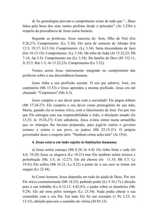 d) As genealogias provam o cumprimento exato de tudo que “...Deus
falou pela boca dos seus santos profetas desde o princípio” (At 3.21b) a
respeito da procedência de Jesus como homem.
Segundo as profecias, Jesus nasceria de: Sem, filho de Noé (Gn
9.26,27). Cumprimento: (Lc 3.36). Ele seria de semente de Abraão (Gn
12.3; 19.17; G13.16). Cumprimento: (Lc 3.34). Seria descendente de Jacó
(Gn 18.13-15). Cumprimento: (Lc 3.34). Da tribo de Judá (At 13.22,23; Hb
7.14; Ap 5.5). Cumprimento em (Lc 3.34). Da família de Davi (SI 132.11;
Jr 23.5; Rm 1.3; At 13.22,23). Cumprimento (Lc 3.32).
Vemos assim Jesus inteiramente integrado no cumprimento das
profecias sobre a sua descendência humana.
Jesus tinha a sua profissão secular. O seu pai adotivo, José, era
carpinteiro (Mt 13.52) e Jesus aprendeu a mesma profissão. Jesus era até
chamado: "Carpinteiro" (Mc 6.3).
Jesus cumpriu o seu dever para com a sociedade! Ele pagou tributo
(Mt 17.24-27). Ele cumpriu o seu dever como primogênito de sua mãe,
Maria, quando ela se tomou viúva, com o falecimento de José. Foi por isto
que Ele entregou esta sua responsabilidade a João, o discípulo amado (Jo
13.23; Jo 19.26,27). Com sabedoria, Jesus evitou entrar numa armadilha
que os inimigos lhe haviam preparado, para jogá-lo contra o governo
romano e contra o seu povo, os judeus (Mt 22.15-21). O próprio
governador disse a respeito dele: "Nenhum crime acho nele" (Jo 19.6).
4. Jesus estava em tudo sujeito às limitações humanas
a) Jesus sentia cansaço (Mt 8.24; Jo 4.4). Ele tinha fome e sede (Jo
4.6; 19.28) Jesus se alegrava (Lc 10.21) mas Ele também sentia tristeza e
perturbação (Mc 3.5; Jo 12.27). Ele até chorou (Jo 11.35; Hb 5.7; Lc
19.41) Ele sofreu (Mt 16.21; Lc 9.22) a ponto de o seu suor se tornar em
sangue (Lc 22.44).
b) Como homem, Jesus dependia em tudo da ajuda de Deus. Por isto
Ele orava constantemente (Mt 14.23), pedindo poder (Lc 5.16,17) e direção
para o seu trabalho (Lc 6.12,13; 4.42,43), e poder sobre os demônios (Mc
9.29). Ele até orou pelos inimigos (Lc 23.34). Nada podia alterar a sua
comunhão com o seu Pai. Em tudo Ele foi um exemplo (1 Pe 2.23; Jo
13.15), abrindo para nós o caminho da vitória (SI 85.13).
 