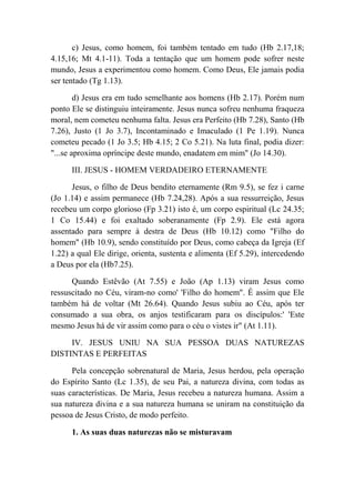 c) Jesus, como homem, foi também tentado em tudo (Hb 2.17,18;
4.15,16; Mt 4.1-11). Toda a tentação que um homem pode sofrer neste
mundo, Jesus a experimentou como homem. Como Deus, Ele jamais podia
ser tentado (Tg 1.13).
d) Jesus era em tudo semelhante aos homens (Hb 2.17). Porém num
ponto Ele se distinguiu inteiramente. Jesus nunca sofreu nenhuma fraqueza
moral, nem cometeu nenhuma falta. Jesus era Perfeito (Hb 7.28), Santo (Hb
7.26), Justo (1 Jo 3.7), Incontaminado e Imaculado (1 Pe 1.19). Nunca
cometeu pecado (1 Jo 3.5; Hb 4.15; 2 Co 5.21). Na luta final, podia dizer:
"...se aproxima opríncipe deste mundo, enadatem em mim" (Jo 14.30).
III. JESUS - HOMEM VERDADEIRO ETERNAMENTE
Jesus, o filho de Deus bendito eternamente (Rm 9.5), se fez i carne
(Jo 1.14) e assim permanece (Hb 7.24,28). Após a sua ressurreição, Jesus
recebeu um corpo glorioso (Fp 3.21) isto é, um corpo espiritual (Lc 24.35;
1 Co 15.44) e foi exaltado soberanamente (Fp 2.9). Ele está agora
assentado para sempre à destra de Deus (Hb 10.12) como "Filho do
homem" (Hb 10.9), sendo constituído por Deus, como cabeça da Igreja (Ef
1.22) a qual Ele dirige, orienta, sustenta e alimenta (Ef 5.29), intercedendo
a Deus por ela (Hb7.25).
Quando Estêvão (At 7.55) e João (Ap 1.13) viram Jesus como
ressuscitado no Céu, viram-no como' 'Filho do homem". É assim que Ele
também há de voltar (Mt 26.64). Quando Jesus subiu ao Céu, após ter
consumado a sua obra, os anjos testificaram para os discípulos:' 'Este
mesmo Jesus há de vir assim como para o céu o vistes ir" (At 1.11).
IV. JESUS UNIU NA SUA PESSOA DUAS NATUREZAS
DISTINTAS E PERFEITAS
Pela concepção sobrenatural de Maria, Jesus herdou, pela operação
do Espírito Santo (Lc 1.35), de seu Pai, a natureza divina, com todas as
suas características. De Maria, Jesus recebeu a natureza humana. Assim a
sua natureza divina e a sua natureza humana se uniram na constituição da
pessoa de Jesus Cristo, de modo perfeito.
1. As suas duas naturezas não se misturavam
 