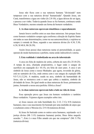 Jesus não ficou com a sua natureza humana "divinizada" nem
tampouco com a sua natureza divina' 'humanizada". Quando Jesus, em
Caná, transformou a água em vinho (Jo 2.8-10), a água deixou de ser água,
e passou a ser vinho. Todavia quando Jesus se fez homem, continuou sendo
Deus Verdadeiro, mesmo estando em forma de homem verdadeiro.
2. As duas naturezas operavam simultânea e separadamente
Jamais houve conflito entre as suas duas naturezas. Isto porque Jesus
como homem verdadeiro sempre agia conforme a direção do Espírito Santo
em todas as suas determinações, como na sua autoconsciência, e sujeitou-se
sempre à vontade de Deus, segundo a sua natureza divina (Jo 4.34; 5.30;
6.38; SI 40.8; Mt 26.39).
Assim Jesus possui duas naturezas numa só personalidade, as quais
operam de modo harmonioso e perfeito, numa união indissolúvel e eterna.
3. Esta realidade é simbolizada na arca do tabernáculo
A arca era feita de madeira de setim, coberta de ouro (Ex 25.10-25).
A tampa da arca, chamada propiciatório, o lugar onde o sangue do
sacrifício era espargido (Lv 16.15), era feita de ouro puro. A arca é um
símbolo de Jesus como o nosso Mediador, que agora, revestido de glória,
está no santuário do Céu, onde entrou com o seu sangue de expiação (Hb
9.5-7,11,12,24). A madeira, usada na arca, símbolo da humanidade de
Jesus, não se misturava com o ouro que cobria a madeira, símbolo da
divindade de Jesus. De igual modo as duas naturezas de Jesus, permanecem
juntas, formando a nossa arca perfeita. Glória a Jesus!
4. As duas naturezas operavam lado a lado na vida de Jesus
Essa operação prova que Jesus era homem verdadeiro e também
Deus verdadeiro. Vejamos alguns exemplos sobre isto:
a) Jesus nasceu em toda humildade (Lc 2.12; 2 Co 8.9) (natureza
humana), mas o seu nascimento foi honrado por uma multidão de anjos que
o exaltaram como o Messias (Lc 2.9-14) (natureza divina).
b) Jesus foi batizado como os outros seres humanos, sujeitando- se à
justiça divina (Mt 3.15) (natureza humana) porém, Deus falou naquela
ocasião: "...Este é o meu Filho amado em que me comprazo" (Mt 3.17b)
(natureza divina).
 