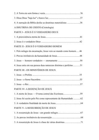 2. A Terra era sem forma e vazia............................................................ 36
3. Disse Deus "haja luz" e houve luz.......................................................37
4. A narração da Bíblia desfaz as doutrinas materialistas ......................38
A DOUTRINA DE CRISTO (Cristologia)
PARTE I - JESUS É O VERDADEIRO DEUS
1. A preexistência eterna de Jesus...........................................................41
2. Jesus é o verdadeiro Deus ..................................................................42
PARTE II - JESUS É O VERDADEIRO HOMEM
1. Pelo milagre da encarnação, Jesus veio ao mundo como homem......46
2. Provas irrefutáveis da humanidade de Jesus.......................................48
3. Jesus — homem verdadeiro — eternamente ......................................50
4. Jesus uniu em sua pessoa duas naturezas distintas e perfeitas............51
PARTE III - OS MINISTÉRIOS DE JESUS
1. Jesus - o Profeta .................................................................................55
2. Jesus - o Sumo Sacerdote....................................................................55
3. Jesus - o Rei.........................................................................................57
PARTE IV- A REDENÇÃO DE JESUS
1. A morte de Jesus — O tema central das Escrituras.............................59
2. Jesus foi aceito pelo Pai como representante da Humanidade ............62
3. A verdadeira finalidade da morte de Jesus...........................................64
PARTE V- A RESSURREIÇÃO DE JESUS
1. A ressurreição de Jesus - um grande milagre.......................................67
2. As provas irrefutáveis da ressurreição..................................................68
3. A ressurreição de Jesus é a base de várias doutrinas............................71
 
