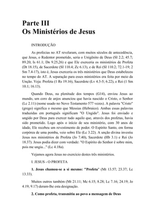Parte III
Os Ministérios de Jesus
INTRODUÇÃO
As profecias no AT revelaram, com muitos séculos de antecedência,
que Jesus, o Redentor prometido, seria o Unigênito de Deus (SI 2.2; 45.7;
89.20; Is 61.1; Dn 9.25,26) e que Ele exerceria os ministérios de Profeta
(Dt 18.15), de Sacerdote (SI 110.4; Zc 6.13), e de Rei (SI 110.2; 72.1-19; 2
Sm 7.4-17), isto é, Jesus exerceria os três ministérios que Deus estabeleceu
no tempo do AT. A separação para esses ministérios era feita por meio da
Unção. Veja: Profeta (1 Rs 19.16), Sacerdote (Lv 4.3-5; 6.22), e Rei (1 Sm
10.1; 16.13).
Quando Deus, na plenitude dos tempos (G14), enviou Jesus ao
mundo, um coro de anjos anunciou que havia nascido o Cristo, o Senhor
(Lc 2.11) (nome usado no Novo Testamento 577 vezes). A palavra "Cristo"
(grego) significa o mesmo que Messias (Hebraico). Ambas essas palavras
traduzidas em português significam "O Ungido". Jesus foi enviado e
ungido por Deus para exercer tudo aquilo que, através dos profetas, havia
sido prometido. Logo após o início de seu ministério, com 30 anos de
idade, Ele recebeu um revestimento de poder. O Espírito Santo, em forma
corpórea de uma pomba, veio sobre Ele (Lc 3.22). A unção divina investiu
Jesus nos ministérios de Profeta (Jo 7.40), Sacerdote (Hb 3.1) e Rei (Jo
18.37). Jesus podia dizer com verdade: "O Espírito do Senhor é sobre mim,
pois me ungiu..." (Lc 4.18a).
Vejamos agora Jesus no exercício destes três ministérios.
I. JESUS - O PROFETA
1. Jesus chamou-se a si mesmo: "Profeta" (Mt 13.57; 23.37; Lc
13.33).
Muitos outros também (Mt 21.11; Mc 6.15; 8.28; Lc 7.16; 24.19; Jo
4.19; 9.17) deram-lhe esta designação.
2. Como profeta, transmitiu ao povo a mensagem de Deus
 