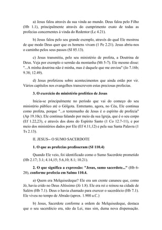 a) Jesus falou através da sua vinda ao mundo. Deus falou pelo Filho
(Hb 1.1), principalmente através do cumprimento exato de todas as
profecias concernentes à vinda do Redentor (Lc 4.21).
b) Jesus falou pelo seu grande exemplo, através do qual Ele mostrou
de que modo Deus quer que os homens vivam (1 Pe 2.21). Jesus abriu-nos
o caminho pelos seus passos (SI 85.13).
c) Jesus transmitiu, pelo seu ministério de profeta, a Doutrina de
Deus. Veja por exemplo o sermão da montanha (Mt 5-7). Ele mesmo disse:
"...A minha doutrina não é minha, mas é daquele que me enviou" (Jo 7.16b;
9.38; 12.49).
d) Jesus profetizou sobre acontecimentos que ainda estão por vir.
Vários capítulos nos evangelhos transcrevem estas preciosas profecias.
3. O exercício do ministério profético de Jesus
Inicia-se principalmente no período que vai do começo do seu
ministério público até o Gólgota. Entretanto, agora, no Céu, Ele continua
como profeta, porque "...o testemunho de Jesus é o espírito de profecia"
(Ap 19.10c). Ele continua falando por meio da sua Igreja, que é o seu corpo
(Ef 1.22,23), e através dos dons do Espírito Santo (1 Co 12.7-11), e por
meio dos ministérios dados por Ele (Ef 4.11,12) e pela sua Santa Palavra (1
Ts 2.13).
II. JESUS-- O SUMO SACERDOTE
1. O que as profecias predisseram (SI 110.4)
Quando Ele veio, foi identificado como o Sumo Sacerdote prometido
(Hb 2.17; 3.1; 4.14,15; 5.6,10; 8.1; 10.21).
2. O que significa a expressão: "Jesus, sumo sacerdote..." (Hb 6-
20), conforme profecia em Salmo 110.4.
a) Quem era Melquisedeque? Ele era um crente cananeu que, como
Jó, havia crido no Deus Altíssimo (Jó 1.8). Ele era rei e reinou na cidade de
Salérn (Hb 7.1). Deus o havia chamado para exercer o sacerdócio (Hb 7.1).
Ele viveu no tempo de Abraão (aprox. 1.900 a.C.)
b) Jesus, Sacerdote conforme a ordem de Melquisedeque, destaca
que o seu sacerdócio era, não da Lei, mas sim, duma nova dispensação.
 