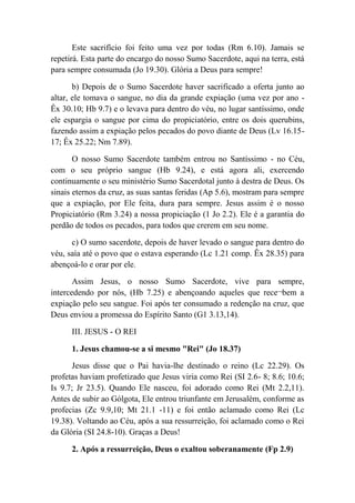 Este sacrifício foi feito uma vez por todas (Rm 6.10). Jamais se
repetirá. Esta parte do encargo do nosso Sumo Sacerdote, aqui na terra, está
para sempre consumada (Jo 19.30). Glória a Deus para sempre!
b) Depois de o Sumo Sacerdote haver sacrificado a oferta junto ao
altar, ele tomava o sangue, no dia da grande expiação (uma vez por ano -
Êx 30.10; Hb 9.7) e o levava para dentro do véu, no lugar santíssimo, onde
ele espargia o sangue por cima do propiciatório, entre os dois querubins,
fazendo assim a expiação pelos pecados do povo diante de Deus (Lv 16.15-
17; Êx 25.22; Nm 7.89).
O nosso Sumo Sacerdote também entrou no Santíssimo - no Céu,
com o seu próprio sangue (Hb 9.24), e está agora ali, exercendo
continuamente o seu ministério Sumo Sacerdotal junto à destra de Deus. Os
sinais eternos da cruz, as suas santas feridas (Ap 5.6), mostram para sempre
que a expiação, por Ele feita, dura para sempre. Jesus assim é o nosso
Propiciatório (Rm 3.24) a nossa propiciação (1 Jo 2.2). Ele é a garantia do
perdão de todos os pecados, para todos que crerem em seu nome.
c) O sumo sacerdote, depois de haver levado o sangue para dentro do
véu, saía até o povo que o estava esperando (Lc 1.21 comp. Êx 28.35) para
abençoá-lo e orar por ele.
Assim Jesus, o nosso Sumo Sacerdote, vive para sempre,
intercedendo por nós, (Hb 7.25) e abençoando aqueles que rece¬bem a
expiação pelo seu sangue. Foi após ter consumado a redenção na cruz, que
Deus enviou a promessa do Espírito Santo (G1 3.13,14).
III. JESUS - O REI
1. Jesus chamou-se a si mesmo "Rei" (Jo 18.37)
Jesus disse que o Pai havia-lhe destinado o reino (Lc 22.29). Os
profetas haviam profetizado que Jesus viria como Rei (SI 2.6- 8; 8.6; 10.6;
Is 9.7; Jr 23.5). Quando Ele nasceu, foi adorado como Rei (Mt 2.2,11).
Antes de subir ao Gólgota, Ele entrou triunfante em Jerusalém, conforme as
profecias (Zc 9.9,10; Mt 21.1 -11) e foi então aclamado como Rei (Lc
19.38). Voltando ao Céu, após a sua ressurreição, foi aclamado como o Rei
da Glória (SI 24.8-10). Graças a Deus!
2. Após a ressurreição, Deus o exaltou soberanamente (Fp 2.9)
 