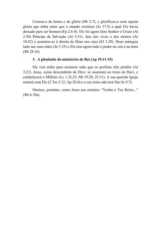 Coroou-o de honra e de glória (Hb 2.7), e glorificou-o com aquela
glória que tinha antes que o mundo existisse (Jo 17.5) a qual Ele havia
deixado para ser homem (Fp 2.6-8). Ele foi agora feito Senhor e Cristo (At
2.36) Príncipe da Salvação (At 5.31). Juiz dos vivos e dos mortos (At
10.42) e assentou-se à direita de Deus nos céus (Ef 1.20). Deus entregou
tudo nas suas mãos (Jo 3.35) e Ele tem agora todo o poder no céu e na terra
(Mt 28.18).
3. A plenitude do ministério de Rei (Ap 19.11-15)
Ele virá então para restaurar tudo que os profetas têm predito (At
3.21). Jesus, como descendente de Davi, se assentará no trono de Davi, e
estabelecerá o Milênio (Lc 1.32,33; Mt 19.28; 25.31). A sua querida Igreja
reinará com Ele (2 Tm 2.12; Ap 20.4) e o seu reino não terá fim (Is 9.7).
Oremos, portanto, como Jesus nos ensinou: "Venha o Teu Reino..."
(Mt 6.10a).
 