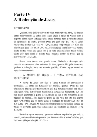 Parte IV
A Redenção de Jesus
INTRODUÇÃO
Quando Jesus estava exercendo o seu Ministério na terra, fez muitas
obras maravilhosas. A Bíblia diz: "Deus ungiu a Jesus de Nazaré com o
Espírito Santo e com virtude; o qual andou fazendo bem, e curando a todos
os oprimidos do diabo, porque Deus era com ele'' (At 10.38). Jesus
ressuscitou mortos (Lc 7.11; Jo 11.39), acalmou tempestades (Mt 8.24-26),
multiplicou pães (Mt 14.13- 20), etc. João escreveu sobre isto:' 'Há, porém,
ainda muitas coisas que Jesus fez, e se cada uma das quais fosse escrita,
cuido que nem ainda o mundo todo poderia conter os livros que se
escrevessem" (Jo 21.25).
Todas estas obras têm grande valor. Todavia o destaque todo
especial será sempre a obra redentora de Jesus, quando Ele, pela sua morte,
ganhou a salvação para um mundo perdido. Vamos agora entrar na
apreciação desta obra.
I. A MORTE DE JESUS - O TEMA CENTRAL DAS
ESCRITURAS!
A morte de Jesus tem sido o Tema Central de eternidade a
eternidade. Já antes da fundação do mundo, quando Deus na sua
onisciência previu a queda do homem que Ele haveria de criar, Ele então,
junto com Jesus, elaborou um plano para a salvação do homem (Ef 3.3-11).
Foi assim elaborado o plano do sacrifício do seu Filho Unigênito pelos
pecados do mundo. Jesus aceitou o plano de seu Pai e por isto está escrito
dele: "O Cordeiro que foi morto desde a fundação do mundo" (Ap 13.8; Ef
1.4; 3.11; 1 Pe 1.19,20). O plano do derramamento do precioso sangue de
Jesus foi portanto conhecido ainda antes da fundação do mundo (1 Pe
1.19,20).
Também agora, no tempo presente, existem espalhados por todo o
mundo, muitos milhões de pessoas que louvam a Deus pelo Cordeiro, que
deu a sua vida por eles (SI 22.27-31).
 