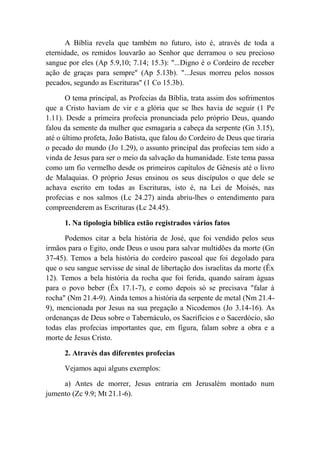A Bíblia revela que também no futuro, isto é, através de toda a
eternidade, os remidos louvarão ao Senhor que derramou o seu precioso
sangue por eles (Ap 5.9,10; 7.14; 15.3): "...Digno é o Cordeiro de receber
ação de graças para sempre" (Ap 5.13b). "...Jesus morreu pelos nossos
pecados, segundo as Escrituras" (1 Co 15.3b).
O tema principal, as Profecias da Bíblia, trata assim dos sofrimentos
que a Cristo haviam de vir e a glória que se lhes havia de seguir (1 Pe
1.11). Desde a primeira profecia pronunciada pelo próprio Deus, quando
falou da semente da mulher que esmagaria a cabeça da serpente (Gn 3.15),
até o último profeta, João Batista, que falou do Cordeiro de Deus que tiraria
o pecado do mundo (Jo 1.29), o assunto principal das profecias tem sido a
vinda de Jesus para ser o meio da salvação da humanidade. Este tema passa
como um fio vermelho desde os primeiros capítulos de Gênesis até o livro
de Malaquias. O próprio Jesus ensinou os seus discípulos o que dele se
achava escrito em todas as Escrituras, isto é, na Lei de Moisés, nas
profecias e nos salmos (Lc 24.27) ainda abriu-lhes o entendimento para
compreenderem as Escrituras (Lc 24.45).
1. Na tipologia bíblica estão registrados vários fatos
Podemos citar a bela história de José, que foi vendido pelos seus
irmãos para o Egito, onde Deus o usou para salvar multidões da morte (Gn
37-45). Temos a bela história do cordeiro pascoal que foi degolado para
que o seu sangue servisse de sinal de libertação dos israelitas da morte (Êx
12). Temos a bela história da rocha que foi ferida, quando saíram águas
para o povo beber (Êx 17.1-7), e como depois só se precisava "falar à
rocha" (Nm 21.4-9). Ainda temos a história da serpente de metal (Nm 21.4-
9), mencionada por Jesus na sua pregação a Nicodemos (Jo 3.14-16). As
ordenanças de Deus sobre o Tabernáculo, os Sacrifícios e o Sacerdócio, são
todas elas profecias importantes que, em figura, falam sobre a obra e a
morte de Jesus Cristo.
2. Através das diferentes profecias
Vejamos aqui alguns exemplos:
a) Antes de morrer, Jesus entraria em Jerusalém montado num
jumento (Zc 9.9; Mt 21.1-6).
 