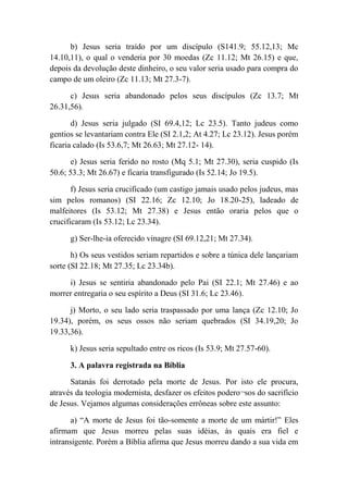 b) Jesus seria traído por um discípulo (S141.9; 55.12,13; Mc
14.10,11), o qual o venderia por 30 moedas (Zc 11.12; Mt 26.15) e que,
depois da devolução deste dinheiro, o seu valor seria usado para compra do
campo de um oleiro (Zc 11.13; Mt 27.3-7).
c) Jesus seria abandonado pelos seus discípulos (Zc 13.7; Mt
26.31,56).
d) Jesus seria julgado (SI 69.4,12; Lc 23.5). Tanto judeus como
gentios se levantariam contra Ele (SI 2.1,2; At 4.27; Lc 23.12). Jesus porém
ficaria calado (Is 53.6,7; Mt 26.63; Mt 27.12- 14).
e) Jesus seria ferido no rosto (Mq 5.1; Mt 27.30), seria cuspido (Is
50.6; 53.3; Mt 26.67) e ficaria transfigurado (Is 52.14; Jo 19.5).
f) Jesus seria crucificado (um castigo jamais usado pelos judeus, mas
sim pelos romanos) (SI 22.16; Zc 12.10; Jo 18.20-25), ladeado de
malfeitores (Is 53.12; Mt 27.38) e Jesus então oraria pelos que o
crucificaram (Is 53.12; Lc 23.34).
g) Ser-lhe-ia oferecido vinagre (SI 69.12,21; Mt 27.34).
h) Os seus vestidos seriam repartidos e sobre a túnica dele lançariam
sorte (SI 22.18; Mt 27.35; Lc 23.34b).
i) Jesus se sentiria abandonado pelo Pai (SI 22.1; Mt 27.46) e ao
morrer entregaria o seu espírito a Deus (SI 31.6; Lc 23.46).
j) Morto, o seu lado seria traspassado por uma lança (Zc 12.10; Jo
19.34), porém, os seus ossos não seriam quebrados (SI 34.19,20; Jo
19.33,36).
k) Jesus seria sepultado entre os ricos (Is 53.9; Mt 27.57-60).
3. A palavra registrada na Bíblia
Satanás foi derrotado pela morte de Jesus. Por isto ele procura,
através da teologia modernista, desfazer os efeitos podero¬sos do sacrifício
de Jesus. Vejamos algumas considerações errôneas sobre este assunto:
a) “A morte de Jesus foi tão-somente a morte de um mártir!” Eles
afirmam que Jesus morreu pelas suas idéias, às quais era fiel e
intransigente. Porém a Bíblia afirma que Jesus morreu dando a sua vida em
 