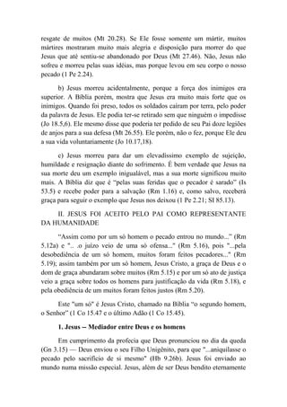 resgate de muitos (Mt 20.28). Se Ele fosse somente um mártir, muitos
mártires mostraram muito mais alegria e disposição para morrer do que
Jesus que até sentiu-se abandonado por Deus (Mt 27.46). Não, Jesus não
sofreu e morreu pelas suas idéias, mas porque levou em seu corpo o nosso
pecado (1 Pe 2.24).
b) Jesus morreu acidentalmente, porque a força dos inimigos era
superior. A Bíblia porém, mostra que Jesus era muito mais forte que os
inimigos. Quando foi preso, todos os soldados caíram por terra, pelo poder
da palavra de Jesus. Ele podia ter-se retirado sem que ninguém o impedisse
(Jo 18.5,6). Ele mesmo disse que poderia ter pedido de seu Pai doze legiões
de anjos para a sua defesa (Mt 26.55). Ele porém, não o fez, porque Ele deu
a sua vida voluntariamente (Jo 10.17,18).
c) Jesus morreu para dar um elevadíssimo exemplo de sujeição,
humildade e resignação diante do sofrimento. É bem verdade que Jesus na
sua morte deu um exemplo inigualável, mas a sua morte significou muito
mais. A Bíblia diz que é “pelas suas feridas que o pecador é sarado” (Is
53.5) e recebe poder para a salvação (Rm 1.16) e, como salvo, receberá
graça para seguir o exemplo que Jesus nos deixou (1 Pe 2.21; SI 85.13).
II. JESUS FOI ACEITO PELO PAI COMO REPRESENTANTE
DA HUMANIDADE
“Assim como por um só homem o pecado entrou no mundo...” (Rm
5.12a) e ".. .o juízo veio de uma só ofensa...'' (Rm 5.16), pois "...pela
desobediência de um só homem, muitos foram feitos pecadores..." (Rm
5.19); assim também por um só homem, Jesus Cristo, a graça de Deus e o
dom de graça abundaram sobre muitos (Rm 5.15) e por um só ato de justiça
veio a graça sobre todos os homens para justificação da vida (Rm 5.18), e
pela obediência de um muitos foram feitos justos (Rm 5.20).
Este "um só" é Jesus Cristo, chamado na Bíblia “o segundo homem,
o Senhor” (1 Co 15.47 e o último Adão (1 Co 15.45).
1. Jesus -- Mediador entre Deus e os homens
Em cumprimento da profecia que Deus pronunciou no dia da queda
(Gn 3.15) — Deus enviou o seu Filho Unigênito, para que "...aniquilasse o
pecado pelo sacrifício de si mesmo" (Hb 9.26b). Jesus foi enviado ao
mundo numa missão especial. Jesus, além de ser Deus bendito eternamente
 