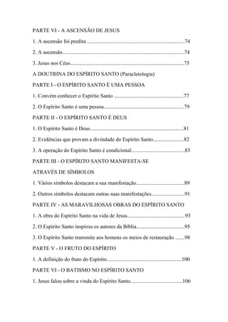 PARTE VI - A ASCENSÃO DE JESUS
1. A ascensão foi predita .........................................................................74
2. A ascensão...........................................................................................74
3. Jesus nos Céus.....................................................................................75
A DOUTRINA DO ESPÍRITO SANTO (Paracletologia)
PARTE I - O ESPÍRITO SANTO É UMA PESSOA
1. Convém conhecer o Espírito Santo ....................................................77
2. O Espírito Santo é uma pessoa............................................................79
PARTE II - O ESPÍRITO SANTO É DEUS
1. O Espírito Santo é Deus......................................................................81
2. Evidências que provam a divindade do Espírito Santo.......................82
3. A operação do Espírito Santo é condicional........................................85
PARTE III - O ESPÍRITO SANTO MANIFESTA-SE
ATRAVÉS DE SÍMBOLOS
1. Vários símbolos destacam a sua manifestação....................................89
2. Outros símbolos destacam outras suas manifestações.........................91
PARTE IV - AS MARAVILHOSAS OBRAS DO ESPÍRITO SANTO
1. A obra do Espírito Santo na vida de Jesus...........................................93
2. O Espírito Santo inspirou os autores da Bíblia....................................95
3. O Espírito Santo transmite aos homens os meios de restauração .......98
PARTE V - O FRUTO DO ESPÍRITO
1. A definição do fruto do Espírito........................................................100
PARTE VI - O BATISMO NO ESPÍRITO SANTO
1. Jesus falou sobre a vinda do Espírito Santo.......................................106
 