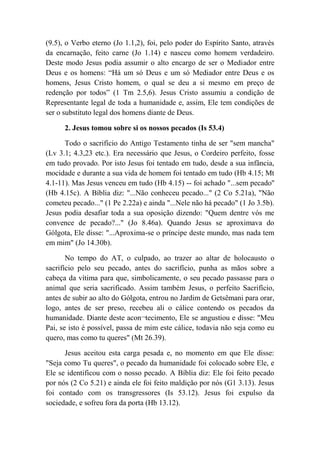 (9.5), o Verbo eterno (Jo 1.1,2), foi, pelo poder do Espírito Santo, através
da encarnação, feito carne (Jo 1.14) e nasceu como homem verdadeiro.
Deste modo Jesus podia assumir o alto encargo de ser o Mediador entre
Deus e os homens: “Há um só Deus e um só Mediador entre Deus e os
homens, Jesus Cristo homem, o qual se deu a si mesmo em preço de
redenção por todos” (1 Tm 2.5,6). Jesus Cristo assumiu a condição de
Representante legal de toda a humanidade e, assim, Ele tem condições de
ser o substituto legal dos homens diante de Deus.
2. Jesus tomou sobre si os nossos pecados (Is 53.4)
Todo o sacrifício do Antigo Testamento tinha de ser "sem mancha"
(Lv 3.1; 4.3,23 etc.). Era necessário que Jesus, o Cordeiro perfeito, fosse
em tudo provado. Por isto Jesus foi tentado em tudo, desde a sua infância,
mocidade e durante a sua vida de homem foi tentado em tudo (Hb 4.15; Mt
4.1-11). Mas Jesus venceu em tudo (Hb 4.15) -- foi achado "...sem pecado''
(Hb 4.15c). A Bíblia diz: "...Não conheceu pecado..." (2 Co 5.21a), "Não
cometeu pecado..." (1 Pe 2.22a) e ainda "...Nele não há pecado" (1 Jo 3.5b).
Jesus podia desafiar toda a sua oposição dizendo: "Quem dentre vós me
convence de pecado?..." (Jo 8.46a). Quando Jesus se aproximava do
Gólgota, Ele disse: "...Aproxima-se o príncipe deste mundo, mas nada tem
em mim" (Jo 14.30b).
No tempo do AT, o culpado, ao trazer ao altar de holocausto o
sacrifício pelo seu pecado, antes do sacrifício, punha as mãos sobre a
cabeça da vítima para que, simbolicamente, o seu pecado passasse para o
animal que seria sacrificado. Assim também Jesus, o perfeito Sacrifício,
antes de subir ao alto do Gólgota, entrou no Jardim de Getsêmani para orar,
logo, antes de ser preso, recebeu ali o cálice contendo os pecados da
humanidade. Diante deste acon¬tecimento, Ele se angustiou e disse: "Meu
Pai, se isto é possível, passa de mim este cálice, todavia não seja como eu
quero, mas como tu queres" (Mt 26.39).
Jesus aceitou esta carga pesada e, no momento em que Ele disse:
"Seja como Tu queres", o pecado da humanidade foi colocado sobre Ele, e
Ele se identificou com o nosso pecado. A Bíblia diz: Ele foi feito pecado
por nós (2 Co 5.21) e ainda ele foi feito maldição por nós (G1 3.13). Jesus
foi contado com os transgressores (Is 53.12). Jesus foi expulso da
sociedade, e sofreu fora da porta (Hb 13.12).
 