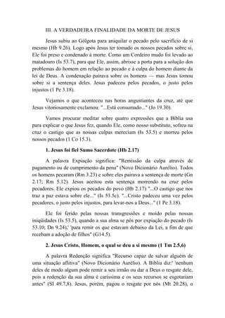 III. A VERDADEIRA FINALIDADE DA MORTE DE JESUS
Jesus subiu ao Gólgota para aniquilar o pecado pelo sacrifício de si
mesmo (Hb 9.26). Logo após Jesus ter tomado os nossos pecados sobre si,
Ele foi preso e condenado à morte. Como um Cordeiro mudo foi levado ao
matadouro (Is 53.7), para que Ele, assim, abrisse a porta para a solução dos
problemas do homem em relação ao pecado e à culpa do homem diante da
lei de Deus. A condenação pairava sobre os homens — mas Jesus tomou
sobre si a sentença deles. Jesus padeceu pelos pecados, o justo pelos
injustos (1 Pe 3.18).
Vejamos o que aconteceu nas horas angustiantes da cruz, até que
Jesus vitoriosamente exclamou: "...Está consumado..." (Jo 19.30).
Vamos procurar meditar sobre quatro expressões que a Bíblia usa
para explicar o que Jesus fez, quando Ele, como nosso substituto, sofreu na
cruz o castigo que as nossas culpas mereciam (Is 53.5) e morreu pelos
nossos pecados (1 Co 15.3).
1. Jesus foi fiel Sumo Sacerdote (Hb 2.17)
A palavra Expiação significa: "Remissão da culpa através de
pagamento ou de cumprimento da pena" (Novo Dicionário Aurélio). Todos
os homens pecaram (Rm 3.23) e sobre eles pairava a sentença de morte (Gn
2.17; Rm 5.12). Jesus aceitou esta sentença morrendo na cruz pelos
pecadores. Ele expiou os pecados do povo (Hb 2.17) "...O castigo que nos
traz a paz estava sobre ele..." (Is 53.5c). "...Cristo padeceu uma vez pelos
pecadores, o justo pelos injustos, para levar-nos a Deus..." (1 Pe 3.18).
Ele foi ferido pelas nossas transgressões e moído pelas nossas
iniqüidades (Is 53.5), quando a sua alma se pôs por expiação do pecado (Is
53.10; Dn 9.24),' 'para remir os que estavam debaixo da Lei, a fim de que
recebam a adoção de filhos" (G14.5).
2. Jesus Cristo, Homem, o qual se deu a si mesmo (1 Tm 2.5,6)
A palavra Redenção significa "Recurso capaz de salvar alguém de
uma situação aflitiva" (Novo Dicionário Aurélio). A Bíblia diz:' 'nenhum
deles de modo algum pode remir a seu irmão ou dar a Deus o resgate dele,
pois a redenção da sua alma é caríssima e os seus recursos se esgotariam
antes" (SI 49.7,8). Jesus, porém, pagou o resgate por nós (Mt 20.28), o
 