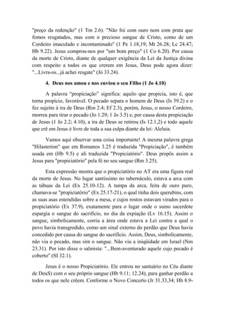 "preço da redenção" (1 Tm 2.6). "Não foi com ouro nem com prata que
fomos resgatados, mas com o precioso sangue de Cristo, como de um
Cordeiro imaculado e incontaminado" (1 Pe 1.18,19; Mt 26.28; Lc 24.47;
Hb 9.22). Jesus comprou-nos por "um bom preço" (1 Co 6.20). Por causa
da morte de Cristo, diante de qualquer exigência da Lei da Justiça divina
com respeito a todos os que crerem em Jesus, Deus pode agora dizer:
"...Livra-os...já achei resgate" (Jó 33.24).
4. Deus nos amou e nos enviou o seu Filho (1 Jo 4.10)
A palavra “propiciação” significa: aquilo que propicia, isto é, que
torna propício, favorável. O pecado separa o homem de Deus (Is 59.2) e o
fez sujeito à ira de Deus (Rm 2.4; Ef 2.3), porém, Jesus, o nosso Cordeiro,
morreu para tirar o pecado (Jo 1.29; 1 Jo 3.5) e, por causa desta propiciação
de Jesus (1 Jo 2.2; 4.10), a ira de Deus se retirou (Is 12.1,2) e todo aquele
que crê em Jesus é livre de toda a sua culpa diante da lei: Aleluia.
Vamos aqui observar uma coisa importante! A mesma palavra grega
"Hilasterion" que em Romanos 3.25 é traduzida "Propiciação", é também
usada em (Hb 9.5) e ali traduzida "Propiciatório". Deus propôs assim a
Jesus para "propiciatório" pela fé no seu sangue (Rm 3.25).
Esta expressão mostra que o propiciatório no AT era uma figura real
da morte de Jesus. No lugar santíssimo no tabernáculo, estava a arca com
as tábuas da Lei (Ex 25.10-12). A tampa da arca, feita de ouro puro,
chamava-se "propiciatório" (Ex 25.17-21), o qual tinha dois querubins, com
as suas asas estendidas sobre a mesa, e cujos rostos estavam virados para o
propiciatório (Ex 37.9), exatamente para o lugar onde o sumo sacerdote
espargia o sangue do sacrifício, no dia da expiação (Lv 16.15). Assim o
sangue, simbolicamente, corria a área onde estava a Lei contra a qual o
povo havia transgredido, como um sinal externo do perdão que Deus havia
concedido por causa do sangue do sacrifício. Assim, Deus, simbolicamente,
não via o pecado, mas sim o sangue. Não viu a iniqüidade em Israel (Nm
23.31). Por isto disse o salmista: "...Bem-aventurado aquele cujo pecado é
coberto" (SI 32.1).
Jesus é o nosso Propiciatório. Ele entrou no santuário no Céu diante
de DeuS) com o seu próprio sangue (Hb 9.11; 12.24), para ganhar perdão a
todos os que nele crêem. Conforme o Novo Concerto (Jr 31.33,34; Hb 8.9-
 