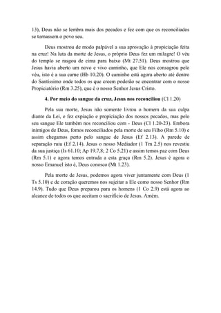 13), Deus não se lembra mais dos pecados e fez com que os reconciliados
se tornassem o povo seu.
Deus mostrou de modo palpável a sua aprovação à propiciação feita
na cruz! Na luta da morte de Jesus, o próprio Deus fez um milagre! O véu
do templo se rasgou de cima para baixo (Mt 27.51). Deus mostrou que
Jesus havia aberto um novo e vivo caminho, que Ele nos consagrou pelo
véu, isto é a sua carne (Hb 10.20). O caminho está agora aberto até dentro
do Santíssimo onde todos os que creem poderão se encontrar com o nosso
Propiciatório (Rm 3.25), que é o nosso Senhor Jesus Cristo.
4. Por meio do sangue da cruz, Jesus nos reconciliou (Cl 1.20)
Pela sua morte, Jesus não somente livrou o homem da sua culpa
diante da Lei, e fez expiação e propiciação dos nossos pecados, mas pelo
seu sangue Ele também nos reconciliou com - Deus (Cl 1.20-23). Embora
inimigos de Deus, fomos reconciliados pela morte de seu Filho (Rm 5.10) e
assim chegamos perto pelo sangue de Jesus (Ef 2.13). A parede de
separação ruiu (Ef 2.14). Jesus o nosso Mediador (1 Tm 2.5) nos revestiu
da sua justiça (Is 61.10; Ap 19.7,8; 2 Co 5.21) e assim temos paz com Deus
(Rm 5.1) e agora temos entrada a esta graça (Rm 5.2). Jesus é agora o
nosso Emanuel isto é, Deus conosco (Mt 1.23).
Pela morte de Jesus, podemos agora viver juntamente com Deus (1
Ts 5.10) e de coração queremos nos sujeitar a Ele como nosso Senhor (Rm
14.9). Tudo que Deus preparou para os homens (1 Co 2.9) está agora ao
alcance de todos os que aceitam o sacrifício de Jesus. Amém.
 