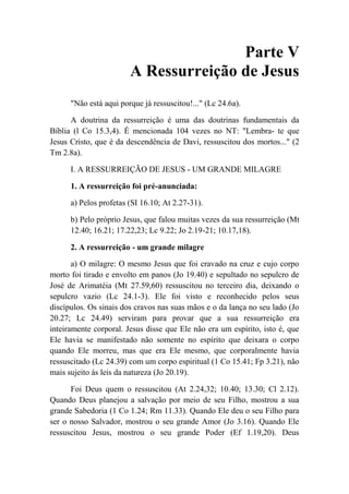 Parte V
A Ressurreição de Jesus
"Não está aqui porque já ressuscitou!..." (Lc 24.6a).
A doutrina da ressurreição é uma das doutrinas fundamentais da
Bíblia (l Co 15.3,4). É mencionada 104 vezes no NT: "Lembra- te que
Jesus Cristo, que é da descendência de Davi, ressuscitou dos mortos..." (2
Tm 2.8a).
I. A RESSURREIÇÃO DE JESUS - UM GRANDE MILAGRE
1. A ressurreição foi pré-anunciada:
a) Pelos profetas (SI 16.10; At 2.27-31).
b) Pelo próprio Jesus, que falou muitas vezes da sua ressurreição (Mt
12.40; 16.21; 17.22,23; Lc 9.22; Jo 2.19-21; 10.17,18).
2. A ressurreição - um grande milagre
a) O milagre: O mesmo Jesus que foi cravado na cruz e cujo corpo
morto foi tirado e envolto em panos (Jo 19.40) e sepultado no sepulcro de
José de Arimatéia (Mt 27.59,60) ressuscitou no terceiro dia, deixando o
sepulcro vazio (Lc 24.1-3). Ele foi visto e reconhecido pelos seus
discípulos. Os sinais dos cravos nas suas mãos e o da lança no seu lado (Jo
20.27; Lc 24.49) serviram para provar que a sua ressurreição era
inteiramente corporal. Jesus disse que Ele não era um espírito, isto é, que
Ele havia se manifestado não somente no espírito que deixara o corpo
quando Ele morreu, mas que era Ele mesmo, que corporalmente havia
ressuscitado (Lc 24.39) com um corpo espiritual (1 Co 15.41; Fp 3.21), não
mais sujeito às leis da natureza (Jo 20.19).
Foi Deus quem o ressuscitou (At 2.24,32; 10.40; 13.30; Cl 2.12).
Quando Deus planejou a salvação por meio de seu Filho, mostrou a sua
grande Sabedoria (1 Co 1.24; Rm 11.33). Quando Ele deu o seu Filho para
ser o nosso Salvador, mostrou o seu grande Amor (Jo 3.16). Quando Ele
ressuscitou Jesus, mostrou o seu grande Poder (Ef 1.19,20). Deus
 