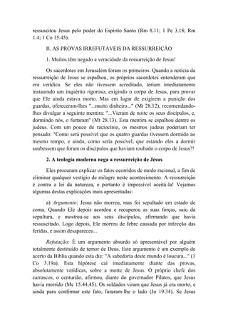 ressuscitou Jesus pelo poder do Espírito Santo (Rm 8.11; 1 Pe 3.18; Rm
1.4; 1 Co 15.45).
II. AS PROVAS IRREFUTÁVEIS DA RESSURREIÇÃO
1. Muitos têm negado a veracidade da ressurreição de Jesus!
Os sacerdotes em Jerusalém foram os primeiros. Quando a notícia da
ressurreição de Jesus se espalhou, os próprios sacerdotes entenderam que
era verídica. Se eles não tivessem acreditado, teriam imediatamente
instaurado um inquérito rigoroso, exigindo o corpo de Jesus, para provar
que Ele ainda estava morto. Mas em lugar de exigirem a punição dos
guardas, ofereceram-lhes "...muito dinheiro..." (Mt 28.12), recomendando-
lhes divulgar a seguinte mentira: "...Vieram de noite os seus discípulos, e,
dormindo nós, o furtaram'' (Mt 28.13). Esta mentira se espalhou dentre os
judeus. Com um pouco de raciocínio, os mesmos judeus poderiam ter
pensado: "Como será possível que os quatro guardas tivessem dormido ao
mesmo tempo, e ainda, como seria possível, que estando eles a dormir
soubessem que foram os discípulos que haviam roubado o corpo de Jesus?!
2. A teologia moderna nega a ressurreição de Jesus
Eles procuram explicar os fatos ocorridos de modo racional, a fim de
eliminar qualquer vestígio de milagre neste acontecimento. A ressurreição
é contra a lei da natureza, e portanto é impossível aceitá-la! Vejamos
algumas destas explicações mais apresentadas:
a) Argumento: Jesus não morreu, mas foi sepultado em estado de
coma. Quando Ele depois acordou e recuperou as suas forças, saiu da
sepultura, e mostrou-se aos seus discípulos, afirmando que havia
ressuscitado. Logo depois, Ele morreu de febre causada por infecção das
feridas, e assim desapareceu...
Refutação: É um argumento absurdo só apresentável por alguém
totalmente destituído de temor de Deus. Este argumento é um exemplo de
acerto da Bíblia quando esta diz: "A sabedoria deste mundo é loucura..." (1
Co 3.19a). Esta hipótese cai imediatamente diante das provas,
absolutamente verídicas, sobre a morte de Jesus. O próprio chefe dos
carrascos, o centurião, afirmou, diante do governador Pilatos, que Jesus
havia morrido (Mc 15.44,45). Os soldados viram que Jesus já era morto, e
ainda para confirmar este fato, furaram-lhe o lado (Jo 19.34). Se Jesus
 