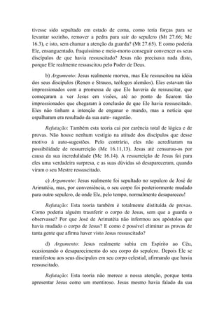 tivesse sido sepultado em estado de coma, como teria forças para se
levantar sozinho, remover a pedra para sair do sepulcro (Mt 27.66; Mc
16.3), e isto, sem chamar a atenção da guarda? (Mt 27.65). E como poderia
Ele, ensanguentado, fraquíssimo e meio-morto conseguir convencer os seus
discípulos de que havia ressuscitado? Jesus não precisava nada disto,
porque Ele realmente ressuscitou pelo Poder de Deus.
b) Argumento: Jesus realmente morreu, mas Ele ressuscitou na idéia
dos seus discípulos (Renen e Strauss, teólogos alemãos). Eles estavam tão
impressionados com a promessa de que Ele haveria de ressuscitar, que
começaram a ver Jesus em visões, até ao ponto de ficarem tão
impressionados que chegaram à conclusão de que Ele havia ressuscitado.
Eles não tinham a intenção de enganar o mundo, mas a notícia que
espalharam era resultado da sua auto- sugestão.
Refutação: Também esta teoria cai por carência total de lógica e de
provas. Não houve nenhum vestígio na atitude dos discípulos que desse
motivo à auto-sugestões. Pelo contrário, eles não acreditaram na
possibilidade de ressurreição (Mc 16.11,13). Jesus até censurou-os por
causa da sua incredulidade (Mc 16.14). A ressurreição de Jesus foi para
eles uma verdadeira surpresa, e as suas dúvidas só desapareceram, quando
viram o seu Mestre ressuscitado.
c) Argumento: Jesus realmente foi sepultado no sepulcro de José de
Arimatéia, mas, por conveniência, o seu corpo foi posteriormente mudado
para outro sepulcro, de onde Ele, pelo tempo, normalmente desapareceu!
Refutação: Esta teoria também é totalmente distituída de provas.
Como poderia alguém trasnferir o corpo de Jesus, sem que a guarda o
observasse? Por que José de Arimatéia não informou aos apóstolos que
havia mudado o corpo de Jesus? E como é possível eliminar as provas de
tanta gente que afirma haver visto Jesus ressuscitado?
d) Argumento: Jesus realmente subiu em Espírito ao Céu,
ocasionando o desaparecimento do seu corpo do sepulcro. Depois Ele se
manifestou aos seus discípulos em seu corpo celestial, afirmando que havia
ressuscitado.
Refutação: Esta teoria não merece a nossa atenção, porque tenta
apresentar Jesus como um mentiroso. Jesus mesmo havia falado da sua
 