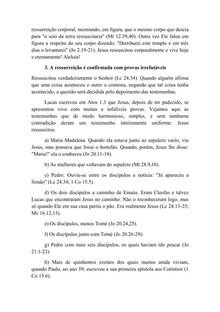 ressurreição corporal, mostrando, em figura, que o mesmo corpo que descia
para "o seio da terra ressuscitaria" (Mt 12.39,40). Outra vez Ele falou em
figura a respeito do seu corpo dizendo: "Derribarei este templo e em três
dias o levantarei" (Jo 2.19-21). Jesus ressuscitou corporalmente e vive hoje
e eternamente! Aleluia!
3. A ressurreição é confirmada com provas irrefutáveis
Ressuscitou verdadeiramente o Senhor (Lc 24.34). Quando alguém afirma
que uma coisa aconteceu e outro o contesta, negando que tal coisa tenha
acontecido, a questão será decidida pelo depoimento das testemunhas.
Lucas escreveu em Atos 1.3 que Jesus, depois de ter padecido, se
apresentou vivo com muitas e infalíveis provas. Vejamos aqui as
testemunhas que de modo harmonioso, simples, e sem nenhuma
contradição deram um testemunho inteiramente uniforme: Jesus
ressuscitou.
a) Maria Madalena. Quando ela estava junto ao sepulcro vazio, viu
Jesus, mas pensava que fosse o hortelão. Quando, porém, Jesus lhe disse:
"Maria!" ela o conheceu (Jo 20.11-18).
b) As mulheres que voltavam do sepulcro (Mt 28.9,10).
c) Pedro. Ouviu-se entre os discípulos a notícia: "Já apareceu a
Simão" (Lc 24.34; 1 Co 15.5).
d) Os dois discípulos a caminho de Emaús. Eram Cleofas e talvez
Lucas que encontraram Jesus no caminho. Não o reconheceram logo, mas
só quando Ele em sua casa partiu o pão. Era realmente Jesus (Lc 24.13-25;
Mc 16.12,13).
e) Os discípulos, menos Tomé (Jo 20.24,25).
f) Os discípulos junto com Tomé (Jo 20.26-29).
g) Pedro com mais seis discípulos, os quais haviam ido pescar (Jo
21.1-23).
h) Mais de quinhentos crentes dos quais muitos ainda viviam,
quando Paulo, no ano 59, escreveu a sua primeira epístola aos Coríntios (1
Co 15.6).
 