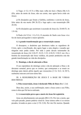 i) Tiago. (1 Co 15.7) o filho mais velho de José e Maria (Mc 6.3)
(Ele, antes da morte de Jesus, não era crente, mas agora havia crido em
Jesus).
j) Os discípulos que foram a Galiléia, conforme o convite de Jesus,
feito antes da sua morte (Mt 26.32) e logo após a sua ressurreição (Mt
28.10).
k) Os discípulos que assistiram à ascensão de Jesus (Lc 24.40-53; At
1.9-14).
I) Paulo (At 9.3-6; 1 Co 9.1). O encontro de Saulo com Jesus vivo
fez do maior perseguidor o maior apóstolo.
4. A grande transformação que a ressurreição causou
O desespero, o desânimo que dominava todos os seguidores de
Cristo, após a crucificação, deu agora lugar a uma alegria e ousadia que
ninguém mais podia conter. Por toda a parte davam testemunho da
ressurreição de Jesus (At 2.24-27, 32,33; 3.15; 4.10,33; 5.30,31 etc.) Se a
história da ressurreição não fosse verídica, ela jamais produziria esta tão
grande transformação na vida dos discípulos.
5. Domingo, o dia de adoração a Deus
O uso espontâneo do domingo como o dia de adoração a Deus e de
descanso semanal, prova que os crentes, que começaram a se reunir no
domingo para darem glória àquele que ressuscitou (1 Co 16.2; At 20.7),
realmente estavam convictos deste fato.
III. A RESSURREIÇÃO DE JESUS É A BASE DE VÁRIAS
DOUTRINAS
1. Pela ressurreição, Jesus é declarado Filho de Deus (Rm 1.3,4)
Deus deu, assim, a sua confirmação, tanto a Jesus como a seu Filho,
como à obra que Ele havia realizado.
2. A ressurreição prova que a morte de Jesus foi expiatória
Jesus era absolutamente sem pecado (Hb 4.15). Por isto a morte, que
veio pelo pecado, jamais poderia vencê-lo. Jesus tomou sobre si os nossos
pecados, levando-os para a cruz (1 Pe 2.24). Por isto Ele morreu. Quando
 