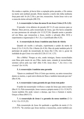 Ele rendeu o espírito, já havia feito a expiação pelos pecados, e Ele entrou
na morte sem nenhum pecado. Desta maneira a morte não tinha nenhuma
força para retê- lo (At 2.24) e, por isto, ressuscitou. Assim Jesus veio a ser
a causa da eterna salvação (Hb 5.9).
3. A ressurreição é a base da nossa fé em Jesus Cristo (1 Pe 1.21)
O pecador vivia debaixo do pecado (Ef 2.1,2) sem recursos para se
libertar. Deus provou, pela ressurreição de Jesus, que Ele havia cumprido
as suas promessas de salvação (At 13.32,37,38). Quando assim o pecador
crê em Deus, que ressuscitou a Jesus, recebe a salvação (Rm 10.9) e
experimenta a regeneração (1 Pe 1.3), e é justificado (Rm 4.25).
4. A ressurreição de Jesus é também uma fonte de vitória
Quando ele recebe a salvação, experimenta o poder da morte de
Jesus (2 Co 5.14,15). Ele é liberto (Jo 8.36). Mas ele pode também pela fé
participar do poder da ressurreição de Jesus (Fp 3.10), isto é, gozar da
realidade de que Cristo vive nele (G12.20; Cl 3.4; 1.27).
Diz a Bíblia:' 'Porque se nós, sendo inimigos, fomos reconciliados
com Deus pela morte de seu Filho, muito mais, estando já reconciliados,
seremos salvos pela sua vida" (Rm 5.10). Jesus disse: "...Eu vivo e vós
vivereis" (Jo 14.19).
5. A ressurreição é também uma garantia
“Quem os condenará? Pois é Cristo que morreu, ou antes ressuscitou
dentre os mortos, o qual está à direita de Deus e também intercede por nós”
(Rm 8.34).
6. A ressurreição é uma garantia de que Jesus tem poder
O poder da ressurreição vivificou o corpo de Jesus que estava morto
(Rm 8.11). Pela ressurreição, Jesus venceu a própria morte (1 Co 15.54,57).
Assim também Ele pode vencer a doença, que leva o homem à morte.
Graças a Deus (Mt 8.17).
7. A ressurreição de Jesus é a garantia da nossa também (2 Co
4.14; 1 Co 15.21,22)
Pela ressurreição de Jesus foi quebrado o aguilhão da morte (1 Co
15.55-57). "Se crermos que Jesus morreu e ressuscitou, assim também aos
 
