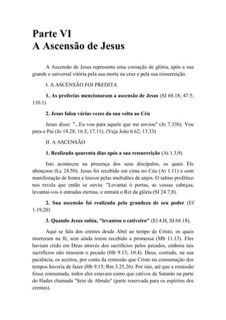 Parte VI
A Ascensão de Jesus
A Ascensão de Jesus representa uma coroação de glória, após a sua
grande e universal vitória pela sua morte na cruz e pela sua ressurreição.
I. A ASCENSÃO FOI PREDITA
1. As profecias mencionaram a ascensão de Jesus (SI 68.18; 47.5;
110.1)
2. Jesus falou várias vezes da sua volta ao Céu
Jesus disse: "...Eu vou para aquele que me enviou" (Jo 7.33b). Vou
para o Pai (Jo 14.28; 16.5; 17.11). (Veja João 6.62; 13.33)
II. A ASCENSÃO
1. Realizada quarenta dias após a sua ressurreição (At 1.3,9)
Isto aconteceu na presença dos seus discípulos, os quais Ele
abençoou (Lc 24.50). Jesus foi recebido em cima no Céu (At 1.11) e com
manifestação de honra e louvor pelas multidões de anjos. O salmo profético
nos revela que então se ouviu: "Levantai ó portas, as vossas cabeças;
levantai-vos ó entradas eternas, e entrará o Rei da glória (SI 24.7,8).
2. Sua ascensão foi realizada pela grandeza de seu poder (Ef
1.19,20)
3. Quando Jesus subiu, "levantou o cativeiro" (El 4.H, SI 68.18).
Aqui se fala dos crentes desde Abel ao tempo de Cristo, os quais
morreram na fé, sem ainda terem recebido a promessa (Mb 11.13). Eles
haviam crido em Deus através dos sacrifícios pelos pecados, embora tais
sacrifícios não tirassem o pecado (Hb 9.13; 10.4). Deus, contudo, na sua
paciência, os aceitou, por conta da remissão que Cristo na consumação dos
tempos haveria de fazer (Hb 9.15; Rm 3.25,26). Por isto, até que a remissão
fosse consumada, todos eles estavam como que cativos de Satanás na parte
do Hades chamada "Seio de Abraão" (parte reservada para os espíritos dos
crentes).
 