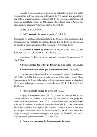 Quando Jesus consumou a sua obra de salvação na cruz, Ele então
resgatou toda a dívida inclusive a do tempo do AT. Assim que aniquilou o
que tinha o império da morte, o Diabo (Hb 2.14), colocou os crentes do AT
em pé de igualdade com os do NT. Agora Ele os levou para o Paraíso nos
céus, também chamado' 'o terceiro céu" (2 Co 12.1-3).
III. JESUS NOS CÉUS
1. Foi "...coroado de honra e glória..." (Hb 2.7)
Jesus então foi exaltado soberanamente, e lhe foi devolvida a glória que Ele
possuía antes da fundação do mundo, da qual Ele se despojou para descer
ao mundo, a fim de executar a obra redentora (Fp 2.7,8; Jo 17.5).
2. Assentou à destra de Deus (Mc 16.19; At 2.33; 1 Pe 3.22; Rm
8.34; Mt 22.43-45; Cl 3.1; Hb 3.1; 8.1; 10.12; 12.2).
Jesus disse: "...Eu venci e me assentei com meu Pai no seu trono"
(Ap 3.21a).
3. Deus concedeu-lhe todo o poder no Céu e na Terra (Ef 1.21,22)
4. Deus deu-lhe um nome que é sobre todo o nome (Fp 2.9,10)
O mesmo nome, Jesus, que Ele recebeu quando nasceu como homem
(Mt 1.21; Lc 1.31), foi agora elevado para ser sobre todo o nome. Deus
ligou ao nome de Jesus, toda a obra redentora da cruz. Agora a salvação é
oferecida a todos que invocarem o nome de Jesus (At 4.12; Lc 24.47; Rm
10.13 etc.).
5. Foi constituído cabeça da igreja (Ef 1.22,23)
A igreja é o corpo de Jesus (Ef 1.23), a casa de Deus (1 Tm 3.15) a
coluna e firmeza da verdade. Assim Jesus, do Céu, cuida da sua igreja. Ele
lhe dá os dons espirituais (1 Co 12.7-11) e também os dons ministeriais (Ef
4.8), isto é, também os ministros e os ministérios (Ef 4.11-13), pelos quais
Ele dirige e edifica a sua Igreja. Ele também confirma a palavra dos seus
servos que falarem em nome de Jesus (Mc 16.20; At 14.1-3) e assim Ele
dirige a evangelização do mundo pela sua Igreja (Mt 28.18-20; Mc 16.15-
20) e intercede pelos crentes (Hb 7.25; Rm 8.34).
6. Cumpriu a promessa do derramamento de poder
 