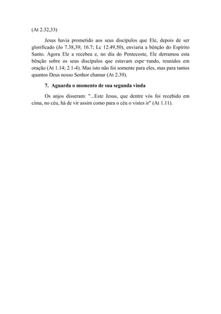 (At 2.32,33)
Jesus havia prometido aos seus discípulos que Ele, depois de ser
glorificado (Jo 7.38,39; 16.7; Lc 12.49,50), enviaria a bênção do Espírito
Santo. Agora Ele a recebeu e, no dia do Pentecoste, Ele derramou esta
bênção sobre os seus discípulos que estavam espe¬rando, reunidos em
oração (At 1.14; 2.1-4). Mas isto não foi somente para eles, mas para tantos
quantos Deus nosso Senhor chamar (At 2.39).
7. Aguarda o momento de sua segunda vinda
Os anjos disseram: "...Este Jesus, que dentre vós foi recebido em
cima, no céu, há de vir assim como para o céu o vistes ir" (At 1.11).
 