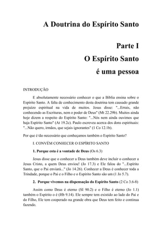 A Doutrina do Espírito Santo
Parte I
O Espírito Santo
é uma pessoa
INTRODUÇÃO
E absolutamente necessário conhecer o que a Bíblia ensina sobre o
Espírito Santo. A falta de conhecimento desta doutrina tem causado grande
prejuízo espiritual na vida de muitos. Jesus disse: "...Errais, não
conhecendo as Escrituras, nem o poder de Deus" (Mt 22.29b). Muitos ainda
hoje dizem a respeito do Espírito Santo: "...Nós nem ainda ouvimos que
haja Espírito Santo" (At 19.2c). Paulo escreveu acerca dos dons espirituais:
"...Não quero, irmãos, que sejais ignorantes" (1 Co 12.1b).
Por que é tão necessário que conheçamos também o Espírito Santo?
I. CONVÉM CONHECER O ESPÍRITO SANTO
1. Porque esta é a vontade de Deus (Os 6.3)
Jesus disse que o conhecer a Deus também deve incluir o conhecer a
Jesus Cristo, a quem Deus enviou! (Jo 17.3) e Ele falou do "...Espírito
Santo, que o Pai enviará..." (Jo 14.26). Conhecer a Deus é conhecer toda a
Trindade, porque o Pai e o Filho e o Espírito Santo são um (1 Jo 5.7).
2. Porque vivemos na dispensação do Espírito Santo (2 Co 3.6-8)
Assim como Deus é eterno (SI 90.2) e o Filho é eterno (Jo 1.1)
também o Espírito o é (Hb 9.14). Ele sempre tem existido ao lado do Pai e
do Filho, Ele tem cooperado na grande obra que Deus tem feito e continua
fazendo.
 