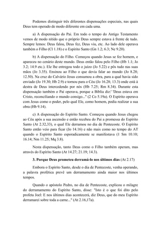 Podemos distinguir três diferentes dispensações especiais, nas quais
Deus tem operado de modo diferente em cada uma.
a) A dispensação do Pai. Em todo o tempo do Antigo Testamento
vemos de modo nítido que o próprio Deus sempre estava à frente de tudo.
Sempre lemos: Deus falou, Deus fez, Deus viu, etc. Ao lado dele operava
também o Filho (Cl 1.18) e o Espírito Santo (Gn 1.2; 6.3; Ne 9.20).
b) A dispensação do Filho. Começou quando Jesus se fez homem, e
apareceu no cenário deste mundo. Deus então falou pelo Filho (Hb 1.1; Jo
3.2; 14.9 etc.). Ele lhe entregou todo o juízo (Jo 5.22) e pôs tudo nas suas
mãos (Jo 3.35). Ensinou ao Filho o que devia falar ao mundo (Jo 8.28;
12.50). Na cruz do Calvário Jesus consumou a obra, para a qual havia sido
enviado (Jo 19.30; Hb 2.9) e tornou para o Céu (Jo 16.28; 13.3) onde está à
destra de Deus intercedendo por nós (Hb 7.25; Rm 8.34). Durante esta
dispensação também o Pai operava, porque a Bíblia diz:' 'Deus estava em
Cristo, reconciliando o mundo consigo...'' (2 Co 5.19a). O Espírito operava
com Jesus como o poder, pelo qual Ele, como homem, podia realizar a sua
obra (Hb 9.14).
c) A dispensação do Espírito Santo. Começou quando Jesus chegou
ao Céu após a sua ascensão e então recebeu do Pai a promessa do Espírito
Santo (At 2.32,33), o qual Ele derramou no dia de Pentecoste. O Espírito
Santo então veio para ficar (Jo 14.16) e não mais como no tempo do AT
quando o Espírito Santo esporadicamente se manifestava (1 Sm 10.10;
16.14; Nm 11.25; Mq 3.8).
Nesta dispensação, tanto Deus como o Filho também operam, mas
através do Espírito Santo (At 14.27; 21.19; 14.3).
3. Porque Deus prometeu derramá-lo nos últimos dias (At 2.17)
Embora o Espírito Santo, desde o dia de Pentecoste, venha operando,
a palavra profética prevê um derramamento ainda maior nos últimos
tempos.
Quando o apóstolo Pedro, no dia de Pentecoste, explicou o milagre
do derramamento do Espírito Santo, disse: "Isto é o que foi dito pelo
profeta Joel: E nos últimos dias acontecerá, diz Deus, que do meu Espírito
derramarei sobre toda a carne..." (At 2.16,17a).
 