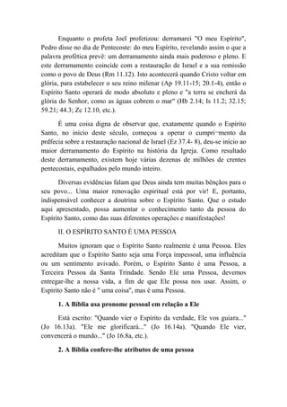 Enquanto o profeta Joel profetizou: derramarei "O meu Espírito",
Pedro disse no dia de Pentecoste: do meu Espírito, revelando assim o que a
palavra profética prevê: um derramamento ainda mais poderoso e pleno. E
este derramamento coincide com a restauração de Israel e a sua remissão
como o povo de Deus (Rm 11.12). Isto acontecerá quando Cristo voltar em
glória, para estabelecer o seu reino milenar (Ap 19.11-15; 20.1-4), então o
Espírito Santo operará de modo absoluto e pleno e "a terra se encherá da
glória do Senhor, como as águas cobrem o mar" (Hb 2.14; Is 11.2; 32.15;
59.21; 44.3; Zc 12.10, etc.).
É uma coisa digna de observar que, exatamente quando o Espírito
Santo, no início deste século, começou a operar o cumpri¬mento da
prdfecia sobre a restauração nacional de Israel (Ez 37.4- 8), deu-se início ao
maior derramamento do Espírito na história da Igreja. Como resultado
deste derramamento, existem hoje várias dezenas de milhões de crentes
pentecostais, espalhados pelo mundo inteiro.
Diversas evidências falam que Deus ainda tem muitas bênçãos para o
seu povo... Uma maior renovação espiritual está por vir! E, portanto,
indispensável conhecer a doutrina sobre o Espírito Santo. Que o estudo
aqui apresentado, possa aumentar o conhecimento tanto da pessoa do
Espírito Santo, como das suas diferentes operações e manifestações!
II. O ESPÍRITO SANTO É UMA PESSOA
Muitos ignoram que o Espírito Santo realmente é uma Pessoa. Eles
acreditam que o Espírito Santo seja uma Força impessoal, uma influência
ou um sentimento avivado. Porém, o Espírito Santo é uma Pessoa, a
Terceira Pessoa da Santa Trindade. Sendo Ele uma Pessoa, devemos
entregar-lhe a nossa vida, a fim de que Ele possa nos usar. Assim, o
Espírito Santo não é " uma coisa'', mas é uma Pessoa.
1. A Bíblia usa pronome pessoal em relação a Ele
Está escrito: "Quando vier o Espírito da verdade, Ele vos guiara..."
(Jo 16.13a). "Ele me glorificará..." (Jo 16.14a). "Quando Ele vier,
convencerá o mundo..." (Jo 16.8a, etc.).
2. A Bíblia confere-lhe atributos de uma pessoa
 