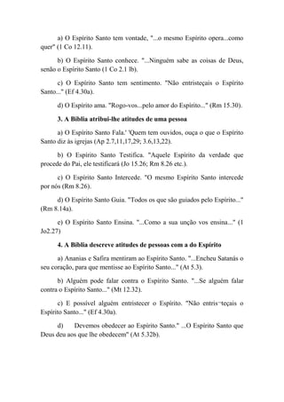 a) O Espírito Santo tem vontade, "...o mesmo Espírito opera...como
quer" (1 Co 12.11).
b) O Espírito Santo conhece. "...Ninguém sabe as coisas de Deus,
senão o Espírito Santo (1 Co 2.1 lb).
c) O Espírito Santo tem sentimento. "Não entristeçais o Espírito
Santo..." (Ef 4.30a).
d) O Espírito ama. "Rogo-vos...pelo amor do Espírito..." (Rm 15.30).
3. A Bíblia atribui-lhe atitudes de uma pessoa
a) O Espírito Santo Fala.' 'Quem tem ouvidos, ouça o que o Espírito
Santo diz às igrejas (Ap 2.7,11,17,29; 3.6,13,22).
b) O Espírito Santo Testifica. "Aquele Espírito da verdade que
procede do Pai, ele testificará (Jo 15.26; Rm 8.26 etc.).
c) O Espírito Santo Intercede. "O mesmo Espírito Santo intercede
por nós (Rm 8.26).
d) O Espírito Santo Guia. "Todos os que são guiados pelo Espírito..."
(Rm 8.14a).
e) O Espírito Santo Ensina. "...Como a sua unção vos ensina..." (1
Jo2.27)
4. A Bíblia descreve atitudes de pessoas com a do Espírito
a) Ananias e Safira mentiram ao Espírito Santo. "...Encheu Satanás o
seu coração, para que mentisse ao Espírito Santo..." (At 5.3).
b) Alguém pode falar contra o Espírito Santo. "...Se alguém falar
contra o Espírito Santo..." (Mt 12.32).
c) E possível alguém entristecer o Espírito. "Não entris¬teçais o
Espírito Santo..." (Ef 4.30a).
d) Devemos obedecer ao Espírito Santo." ...O Espírito Santo que
Deus deu aos que lhe obedecem" (At 5.32b).
 