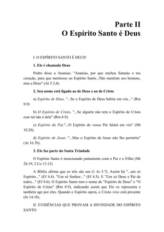 Parte II
O Espírito Santo é Deus
I. O ESPÍRITO SANTO É DEUS!
1. Ele é chamado Deus
Pedro disse a Ananias: "Ananias, por que encheu Satanás o teu
coração, para que mentisses ao Espírito Santo...Não mentiste aos homens,
mas a Deus" (At 5.3,4).
2. Seu nome está ligado ao de Deus e ao de Cristo
a) Espírito de Deus. "...Se o Espírito de Deus habita em vós..." (Rm
8.9)
b) O Espírito de Cristo. "...Se alguém não tem o Espírito de Cristo
esse tal não é dele" (Rm 8.9).
c) Espírito do Pai."..:O Espírito de vosso Pai falará em vós" (Mt
10.20).
d) Espírito de Jesus. "...Mas o Espírito de Jesus não lho permitiu"
(At 16.7b).
3. Ele faz parte da Santa Trindade
O Espírito Santo é mencionado juntamente com o Pai e o Filho (Mt
28.19; 2 Co 13.13).
A Bíblia afirma que os três são um (1 Jo 5.7). Assim há "...um só
Espírito..." (Ef 4.4). "Um só Senhor..." (Ef 4.5). E "Um só Deus e Pai de
todos..." (Ef 4.6). O Espírito Santo tem o nome de "Espírito de Deus" e "O
Espírito de Cristo" (Rm 8.9), indicando assim que Ele os representa e
também age por eles. Quando o Espírito opera, o Cristo vivo está presente
(Jo 14.18).
II. EVIDÊNCIAS QUE PROVAM A DIVINDADE DO ESPÍRITO
SANTO
 