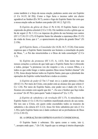 como também é a força da nossa oração, podemos assim orar em Espírito
(1 Co 14.15; Jd 20)). Como o fogo fazia o incenso subir em cheiro
agradável ao Senhor (Êx 30.7), assim o fogo do Espírito Santo faz com que
a nossa oração suba ao Senhor com poder (SI 141.2; Tg5.15).
f) Espírito da glória de Deus (1 Pe 4.14). O Espírito Santo é uma
expressão da glória celestial (2 Co 3.18). Ele também revela a glória que se
há de seguir (1 Pe 1.11) e as riquezas da glória da sua herança nos santos
(Ef 1.17,18; Cl 1.27). O Espírito Santo faz abundar a esperança (Rm 15.13)
da vinda de Jesus, que é "...o aparecimento da glória do grande Deus" (Tt
2.13b).
g) O Espírito Santo, o Consolador (Jo 14.26; 16.7; 15.26). Este nome
expressa que o Espírito Santo transmite aos homens a consolação da parte
de Deus, "...o Pai das misericórdias e o Deus de toda consolação" (2 Co
1.3).
h) Espírito da promessa (Ef 1.13; A, i.4,5). Este nome traz aos
nossos corações a certeza de que tudo que o Espírito Santo faz é oferecido
a todos, porque "a promessa vos diz respeito a vós, a vossos filhos, e a
todos os que estão longe; a tantos quantos Deus nosso Senhor chamar" (At
2.39). Jesus deseja batizar todos no Espírito Santo, para que a plenitude das
operações do Espírito venha beneficiar a todos os crentes.
i) Espírito de poder (2 Tm 1.7 trad. rev.); o poder pertence a Deus
(SI 62.11). Por meio de Cristo, este poder está ao alcance dos que crêem (1
Co 1.24). Por meio do Espírito Santo, este poder nos é dado (At 1.8), e
ficamos em contato com aquele que diz: "...Eu sou o Senhor que faço todas
as coisas" (Is 45.7b) e para quem "nada é impossível" (Lc 1.37).
j) Espírito de sabedoria e de revelação (Ef 1.17). A onisciência do
Espírito Santo (1 Co 2.10,11) é também manifestada através do seu nome.
Ele nos une a Cristo, em quem estão escondidos todos os tesouros da
sabedoria e da ciência (Cl 2.2,3). Jesus foi feito sabedoria por nós (1 Co
1.30) e pelo Espírito Santo nos é dado conhecer até as profundezas de Deus
(1 Co 2.10-12).
III. A OPERAÇÃO DO ESPÍRITO SANTO É CONDICIONAL
O Espírito Santo é soberano. Ele opera como o vento, isto é,
"...assopra onde quer..." (Jo 3.8). Aquele que se entrega à inteira disposição
 