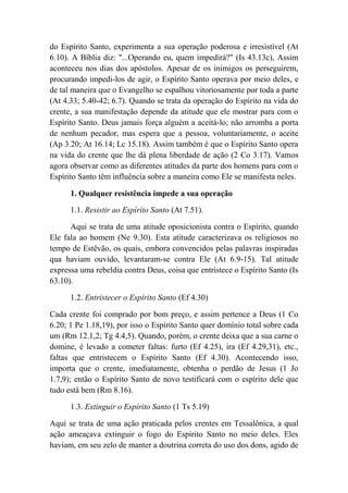 do Espírito Santo, experimenta a sua operação poderosa e irresistível (At
6.10). A Bíblia diz: "...Operando eu, quem impedirá?" (Is 43.13c), Assim
aconteceu nos dias dos apóstolos. Apesar de os inimigos os perseguirem,
procurando impedi-los de agir, o Espírito Santo operava por meio deles, e
de tal maneira que o Evangelho se espalhou vitoriosamente por toda a parte
(At 4.33; 5.40-42; 6.7). Quando se trata da operação do Espírito na vida do
crente, a sua manifestação depende da atitude que ele mostrar para com o
Espírito Santo. Deus jamais força alguém a aceitá-lo; não arromba a porta
de nenhum pecador, mas espera que a pessoa, voluntariamente, o aceite
(Ap 3.20; At 16.14; Lc 15.18). Assim também é que o Espírito Santo opera
na vida do crente que lhe dá plena liberdade de ação (2 Co 3.17). Vamos
agora observar como as diferentes atitudes da parte dos homens para com o
Espírito Santo têm influência sobre a maneira como Ele se manifesta neles.
1. Qualquer resistência impede a sua operação
1.1. Resistir ao Espírito Santo (At 7.51).
Aqui se trata de uma atitude oposicionista contra o Espírito, quando
Ele fala ao homem (Ne 9.30). Esta atitude caracterizava os religiosos no
tempo de Estêvão, os quais, embora convencidos pelas palavras inspiradas
qua haviam ouvido, levantaram-se contra Ele (At 6.9-15). Tal atitude
expressa uma rebeldia contra Deus, coisa que entristece o Espírito Santo (Is
63.10).
1.2. Entristecer o Espírito Santo (Ef 4.30)
Cada crente foi comprado por bom preço, e assim pertence a Deus (1 Co
6.20; 1 Pe 1.18,19), por isso o Espírito Santo quer domínio total sobre cada
um (Rm 12.1,2; Tg 4.4,5). Quando, porém, o crente deixa que a sua carne o
domine, é levado a cometer faltas: furto (Ef 4.25), ira (Ef 4.29,31), etc.,
faltas que entristecem o Espírito Santo (Ef 4.30). Acontecendo isso,
importa que o crente, imediatamente, obtenha o perdão de Jesus (1 Jo
1.7,9); então o Espírito Santo de novo testificará com o espírito dele que
tudo está bem (Rm 8.16).
1.3. Extinguir o Espírito Santo (1 Ts 5.19)
Aqui se trata de uma ação praticada pelos crentes em Tessalônica, a qual
ação ameaçava extinguir o fogo do Espírito Santo no meio deles. Eles
haviam, em seu zelo de manter a doutrina correta do uso dos dons, agido de
 